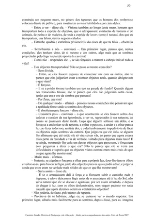 construiu um pequeno muro, no género dos tapumes que os homens dos «robertos»
colocam diante do público, para mostrarem as suas habilidades por cima deles.
– Estou a ver – disse ele. – Visiona também ao longo deste muro, homens que
transportam toda a espécie de objectos, que o ultrapassam: estatuetas de homens e de
animais, de pedra e de madeira, de toda a espécie de lavor; como é natural, dos que os
transportam, uns falam, outros seguem calados.
– Estranho quadro e estranhos prisioneiros são esses de que tu falas – observou
ele.
– Semelhantes a nós – continuei –. Em primeiro lugar, pensas que, nestas
condições, eles tenham visto, de si mesmo e dos outros, algo mais que as sombras
projectadas pelo fogo na parede oposta da caverna?
– Como não – respondeu ele –, se são forçados a manter a cabeça imóvel toda a
vida?
– E os objectos transportados? Não se passa o mesmo com eles?
– Sem dúvida.
– Então, se eles fossem capazes de conversar uns com os outros, não te
parece que eles julgariam estar a nomear objectos reais, quando designavam
o que viam?
– É forçoso.
– E se a prisão tivesse também um eco na parede do fundo? Quando algum
dos transeuntes falasse, não te parece que eles não julgariam outra coisa,
senão que era a voz da sombra que passava?
– Por Zeus, que sim!
– De qualquer modo – afirmei – pessoas nessas condições não pensavam que
a realidade fosse senão a sombra dos objectos.
– É absolutamente forçoso – disse ele.
– Considera pois – continuei – o que aconteceria se eles fossem soltos das
cadeias e curados da sua ignorância, a ver se, regressados à sua natureza, as
coisas se passavam deste modo. Logo que alguém soltasse um deles, e o
forçasse a endireitar-se de repente, a voltar o pescoço, a andar e a olhar para a
luz, ao fazer tudo isso, sentiria dor, e o deslumbramento impedi-lo-ia de fixar
os objectos cujas sombras via outrora. Que julgas tu que ele diria, se alguém
lhe afirmasse que até então ele só vira coisas vãs, ao passo que agora estava
mais perto da realidade e via de verdade, voltado para objectos mais reais? E
se ainda, mostrando-lhe cada um desses objectos que passavam, o forçassem
com perguntas a dizer o que era? Não te parece que ele se veria em
dificuldades e suporia que os objectos vistos outrora eram mais reais do que
os que agora lhe mostravam?
– Muito mais – afirmou.
– Portanto, se alguém o forçasse a olhar para a própria luz, doer-lhe-iam os olhos
e voltar-se-ia, para buscar refúgio junto dos objectos para os quais podia olhar, e julgaria
ainda que estes eram na verdade mais nítidos do que os que lhe mostravam?
– Seria assim – disse ele.
– E se o arrancassem dali à força e o fizessem subir o caminho rude e
íngreme, e não o deixassem fugir antes de o arrastarem até à luz do Sol, não
seria natural que ele se doesse e agastasse, por ser assim arrastado, e depois
de chegar à luz, com os olhos deslumbrados, nem sequer pudesse ver nada
daquilo que agora dizemos serem os verdadeiros objectos?
– Não poderia, de facto, pelo menos de repente.
– Precisava de se habituar, julgo eu, se quisesse ver o mundo superior. Em
primeiro lugar, olharia mais facilmente para as sombras, depois disso, para as imagens
Casimiro Amado, História da Pedagogia e da Educação – Guião para acompanhamento das aulas, Univ. de Évora 2007
50
 