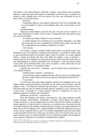 dos homens e dos outros objectos, reflectidas na água, e, por último, para os próprios
objectos. A partir de então, seria capaz de contemplar o que há no céu, e o próprio céu,
durante a noite, olhando para a luz das estrelas e da Lua, mais facilmente do que se
fosse o Sol, e o seu brilho de dia.
– Pois não!
– Finalmente, julgo eu, seria capaz de olhar para o Sol e de o contemplar, não
já a sua imagem na água ou em qualquer sítio, mas a ele mesmo, no seu
lugar.
– Necessariamente.
– Depois já compreenderia, acerca do Sol, que é ele que causa as estações e os
anos e que tudo dirige no mundo visível, e que é o responsável por tudo aquilo de que
eles viam um arremedo.
– É evidente que depois chegaria a essas conclusões.
– E então? Quando ele se lembrasse da sua primitiva habitação, e do saber
que lá possuía, dos seus companheiros de prisão desse tempo, não crês que
ele se regozijaria com a mudança e deploraria os outros?
– Com certeza.
– E as honras e elogios, se alguns tinham então entre si, ou prémios para o que
distinguisse com mais agudeza os objectos que passavam, e se lembrasse melhor quais
os que costumavam passar em primeiro lugar e quais em último, ou os que seguiam
juntos, e àquele que dentre eles fosse mais hábil em predizer o que ia acontecer –
parece-te que ele teria saudades ou inveja das honrarias e poder que havia entre eles, ou
que experimentaria os mesmos sentimentos que em Homero, e seria seu intenso desejo
«servir junto de um homem pobre, como servo da gleba»1
, e antes sofrer tudo do que
regressar àquelas ilusões e viver daquele modo?
– Suponho que seria assim – respondeu – que ele sofreria tudo, de preferência a
viver daquela maneira.
– Imagina ainda o seguinte – prossegui eu
– Se um homem nessas condições descesse de novo para o seu antigo posto,
não teria os olhos cheios de trevas, ao regressar subitamente da luz do Sol?
– Com certeza.
– E se lhe fosse necessário julgar daquelas sombras em competição com os que
tinham estado sempre prisioneiros, no período em que ainda estava ofuscado, antes de
adaptar a vista – e o tempo de se habituar não seria pouco – acaso não causaria o riso, e
não diriam dele que, por ter subido ao mundo superior, estragara a vista, e que não valia
a pena tentar a ascensão? E a quem tentasse soltá-los e conduzi-los até cima, se
pudessem agarrá-lo e matá-lo, não o matariam?
– Matariam, sem dúvida – confirmou ele.
– Meu caro Gláucon, este quadro – prossegui eu – deve agora aplicar-se a tudo
quanto dissemos anteriormente, comparando o mundo visível através dos olhos à
caverna da prisão, e a luz da fogueira que lá existia à força do Sol. Quanto à subida ao
mundo superior e à visão do que lá se encontra, se a tomares como a ascensão da alma
ao mundo inteligível, não iludirás a minha expectativa, já que é teu desejo conhecê-la. O
Deus sabe se ela é verdadeira. Pois, segundo entendo, no limite do cognoscível é que se
avista, a custo, a ideia do Bem; e, uma vez avistada, compreende-se que ela é para todos
a causa de quanto há de justo e belo; que, no mundo visível, foi ela que criou a luz, da
qual é senhora; e que, no mundo inteligível, é ela a senhora da verdade e da inteligência,
e que é preciso vê-la para se ser sensato na vida particular e pública.
1
Odisseia, XI. 489-490. Estes versos, já citados no princípio do Livro III (386c), pertencem ao lamento proferido pela sombra de
Aquiles, quando Ulisses o felicita por continuar a ser rei no Hades.
Casimiro Amado, História da Pedagogia e da Educação – Guião para acompanhamento das aulas, Univ. de Évora 2007
51
 