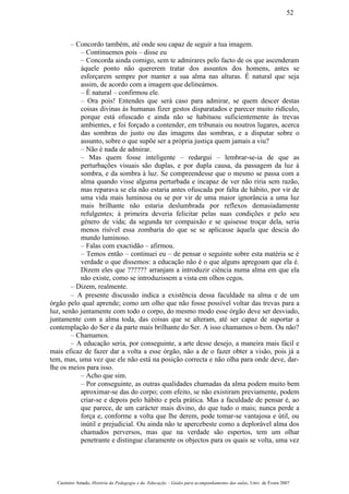 – Concordo também, até onde sou capaz de seguir a tua imagem.
– Continuemos pois – disse eu
– Concorda ainda comigo, sem te admirares pelo facto de os que ascenderam
àquele ponto não quererem tratar dos assuntos dos homens, antes se
esforçarem sempre por manter a sua alma nas alturas. É natural que seja
assim, de acordo com a imagem que delineámos.
– É natural – confirmou ele.
– Ora pois! Entendes que será caso para admirar, se quem descer destas
coisas divinas às humanas fizer gestos disparatados e parecer muito ridículo,
porque está ofuscado e ainda não se habituou suficientemente às trevas
ambientes, e foi forçado a contender, em tribunais ou noutros lugares, acerca
das sombras do justo ou das imagens das sombras, e a disputar sobre o
assunto, sobre o que supõe ser a própria justiça quem jamais a viu?
– Não é nada de admirar.
– Mas quem fosse inteligente – redargui – lembrar-se-ia de que as
perturbações visuais são duplas, e por dupla causa, da passagem da luz à
sombra, e da sombra à luz. Se compreendesse que o mesmo se passa com a
alma quando visse alguma perturbada e incapaz de ver não riria sem razão,
mas reparava se ela não estaria antes ofuscada por falta de hábito, por vir de
uma vida mais luminosa ou se por vir de uma maior ignorância a uma luz
mais brilhante não estaria deslumbrada por reflexos demasiadamente
refulgentes; à primeira deveria felicitar pelas suas condições e pelo seu
género de vida; da segunda ter compaixão e se quisesse troçar dela, seria
menos risível essa zombaria do que se se aplicasse àquela que descia do
mundo luminoso.
– Falas com exactidão – afirmou.
– Temos então – continuei eu – de pensar o seguinte sobre esta matéria se é
verdade o que dissemos: a educação não é o que alguns apregoam que ela é.
Dizem eles que ?????? arranjam a introduzir ciência numa alma em que ela
não existe, como se introduzissem a vista em olhos cegos.
– Dizem, realmente.
– A presente discussão indica a existência dessa faculdade na alma e de um
órgão pelo qual aprende; como um olho que não fosse possível voltar das trevas para a
luz, senão juntamente com todo o corpo, do mesmo modo esse órgão deve ser desviado,
juntamente com a alma toda, das coisas que se alteram, até ser capaz de suportar a
contemplação do Ser e da parte mais brilhante do Ser. A isso chamamos o bem. Ou não?
– Chamamos.
– A educação seria, por conseguinte, a arte desse desejo, a maneira mais fácil e
mais eficaz de fazer dar a volta a esse órgão, não a de o fazer obter a visão, pois já a
tem, mas, uma vez que ele não está na posição correcta e não olha para onde deve, dar-
lhe os meios para isso.
– Acho que sim.
– Por conseguinte, as outras qualidades chamadas da alma podem muito bem
aproximar-se das do corpo; com efeito, se não existiram previamente, podem
criar-se e depois pelo hábito e pela prática. Mas a faculdade de pensar é, ao
que parece, de um carácter mais divino, do que tudo o mais; nunca perde a
força e, conforme a volta que lhe derem, pode tomar-se vantajosa e útil, ou
inútil e prejudicial. Ou ainda não te apercebeste como a deplorável alma dos
chamados perversos, mas que na verdade são espertos, tem um olhar
penetrante e distingue claramente os objectos para os quais se volta, uma vez
Casimiro Amado, História da Pedagogia e da Educação – Guião para acompanhamento das aulas, Univ. de Évora 2007
52
 