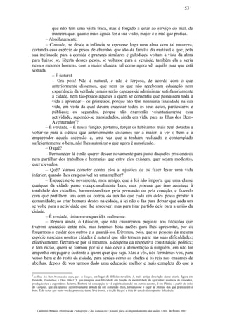 que não tem uma vista fraca, mas é forçado a estar ao serviço do mal, de
maneira que, quanto mais aguda for a sua visão, major é o mal que pratica.
– Absolutamente.
– Contudo, se desde a infância se operasse logo uma alma com tal natureza,
cortando essa espécie de pesos de chumbo, que são da família do mutável e que, pela
sua inclinação para a comida e prazeres similares e gulodices, voltam a vista da alma
para baixo; se, liberta desses pesos, se voltasse para a verdade, também ela a veria
nesses mesmos homens, com a maior clareza, tal como agora vê aquilo para que está
voltada.
– É natural.
– Ora pois! Não é natural, e não é forçoso, de acordo com o que
anteriormente dissemos, que nem os que não receberam educação nem
experiência da verdade jamais serão capazes de administrar satisfatoriamente
a cidade, nem tão-pouco aqueles a quem se consentiu que passassem toda a
vida a aprender – os primeiros, porque não têm nenhuma finalidade na sua
vida, em vista da qual devam executar todos os seus actos, particulares e
públicos; os segundos, porque não exercerão voluntariamente essa
actividade, supondo-se transladados, ainda em vida, para as Ilhas dos Bem-
Aventurados1
?
– É verdade. – É nossa função, portanto, forçar os habitantes mais bem dotados a
voltar-se para a ciência que anteriormente dissemos ser a maior, a ver o bem e a
empreender aquela ascensão e, uma vez que a tenham realizado e contemplado
suficientemente o bem, não lhes autorizar o que agora é autorizado.
– O quê?
– Permanecer lá e não querer descer novamente para junto daqueles prisioneiros
nem partilhar dos trabalhos e honrarias que entre eles existem, quer sejam modestos,
quer elevados.
– Quê? Vamos cometer contra eles a injustiça de os fazer levar uma vida
inferior, quando lhes era possível ter uma melhor?
– Esqueceste-te novamente, meu amigo, que à lei não importa que uma classe
qualquer da cidade passe excepcionalmente bem, mas procura que isso aconteça à
totalidade dos cidadãos, harmonizando-os pela persuasão ou pela coacção, e fazendo
com que partilhem uns com os outros do auxílio que cada um deles possa prestar à
comunidade; ao criar homens destes na cidade, a lei não o faz para deixar que cada um
se volte para a actividade que lhe aprouver, mas para tirar partido dele para a união da
cidade.
– É verdade, tinha-me esquecido, realmente.
– Repara ainda, ó Gláucon, que não causaremos prejuízo aos filósofos que
tiverem aparecido entre nós, mas teremos boas razões para lhes apresentar, por os
forçarmos a cuidar dos outros e a guardá-los. Diremos, pois, que as pessoas da mesma
espécie nascidas noutras cidades é natural que não tomem parte nas suas dificuldades;
efectivamente, fizeram-se por si mesmos, a despeito da respectiva constituição política;
e tem razão, quem se formou por si e não deve a alimentação a ninguém, em não ter
empenho em pagar o sustento a quem quer que seja. Mas a vós, nós formámos-vos, para
vosso bem e do resto da cidade, para serdes como os chefes e os reis nos enxames de
abelhas, depois de vos termos dado uma educação melhor e mais completa do que a
1
As Ilhas dos Bem-Aventurados eram, para os Gregos, um lugar de delícias no além. A mais antiga descrição dessa utopia figura em
Hesíodo, Trabalhos e Dias 166-173, que imagina essa felicidade em função da mentalidade do agricultor: ausência de cuidados,
produção rica e espontânea da terra. Embora tal concepção se vá espiritualizando em outros autores, é em Platão, a partir do mito
do Górgias, que ela aparece definitivamente dotada de um conteúdo ético, tornando-se o lugar de prémio dos que praticaram o
bem. É de notar que neste trecho perpassa, numa leve ironia, a noção de que a vida de estudo é a suprema felicidade.
Casimiro Amado, História da Pedagogia e da Educação – Guião para acompanhamento das aulas, Univ. de Évora 2007
53
 