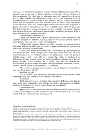 deles, e de vos tornarmos mais capazes de tomar parte em ambas as actividades1
. Deve,
portanto, cada um por sua vez descer à habitação comum dos outros e habituar-se a
observar as trevas. Com efeito, uma vez habituados, sereis mil vezes melhores do que os
que lá estão e reconhecereis cada imagem, o que ela é e o que representa, devido a
terdes contemplado a verdade relativa ao belo, ao justo e ao bom. E assim teremos uma
cidade para nós e para vós, que é uma realidade, e não um sonho2
, como actualmente
sucede na maioria delas, onde combatem por sombras uns com os outros e disputam o
poder, como se ele fosse um grande bem. Mas a verdade é esta: na cidade em que os que
têm de governar são os menos empenhados em ter o comando, essa mesma é forçoso
que seja a melhor e mais pacificamente administrada, e naquela em que os que detêm o
poder fazem o inverso, sucederá o contrário.
– Absolutamente – confirmou ele.
– Pensas que, ao ouvir isto, os nossos educandos não ficarão convencidos, não
quererão participar nos trabalhos da cidade, cada um por sua vez, embora passem a
maior parte do tempo uns com os outros na região pura3
?
– É impossível, porquanto fazemos imposições e justas a pessoas que também
são justas. Mais do que tudo, cada um irá para o poder constrangido, ao contrário dos
governantes actuais de todos os Estados.
– Assim é, meu amigo. Se descobrires uma vida melhor do que governar, para os
que devem governar, podes conseguir um Estado bem administrado. Pois só nesse
mandarão aqueles que são realmente ricos, não em dinheiro, mas naquilo em que deve
abundar quem é feliz – uma vida boa e sensata. Se, porém, os mendigos e os
esfomeados de bens pessoais entram nos negócios públicos, pensando que é daí que
devem arrebatar o seu beneficio, não é possível que seja bem administrado.
Efectivamente, gera-se a disputa pelo poder, e uma guerra dessas, doméstica e interna,
deita-os a perder, a eles e ao resto da cidade. – Exactamente.
– Ora tu sabes de qualquer outro género de vida que despreze o poder político,
sem ser o do verdadeiro filósofo?
– Por Zeus, que não!
– Ora a verdade é que convém que vão para o poder aqueles que não estão
enamorados dele; caso contrário, os rivais entrarão em combate.
– Como não?
– Então que outras pessoas forçarás a ir para guardiões do Estado, senão àqueles
que, sendo mais conhecedores dos métodos da melhor administração da cidade,
usufruem de outras honras e de uma vida melhor do que a do político?
– Nenhumas outras.
– Queres então examinar já de que maneira se formarão homens dessa qualidade
e como é que uma pessoa os fará ascender até à luz, tal como aqueles que se diz que
saíram do Hades, para se elevarem até aos deuses4
?
1
Entenda-se: a politica e a filosofia.
2
Alusão ao verso homérico: «não é um sonho, mas uma visão autêntica, que há-de cumprir-se» (Odisseia XIX, 547).
3
A expressão do original, έν καθαρωι, não tem conotação precisa. Há algo de místico no seu emprego em
Platão, como nota Adam, que recorda a insistência na palavra no Fédon (79d, 109b). A estes exemplos podemos acrescentar os
do mito do Fedro.
4
Tem-se discutido muito sobre a espécie de figuras míticas compreendidas nesta alusão. Entre as mais prováveis, enumeraremos
Dioniso (cujo túmulo se mostrava em Delfos e cuja recepção no Olimpo aparece frequentemente em vasos gregos) e sua mãe
Sémele (cf. Pausânias II. 31.2 e 37.5), e ainda Asclépios e Hércules, que, de heróis, ascenderam a deuses. A dualidade da
escatologia do herói tebano já se encontra, aliás, no final do Canto XI da Odisseia, numa parte considerada «recente», em que se
afirma que a sua sombra está no Hades, mas ele toma parte nos banquetes olímpicos (601-604).
Casimiro Amado, História da Pedagogia e da Educação – Guião para acompanhamento das aulas, Univ. de Évora 2007
54
 