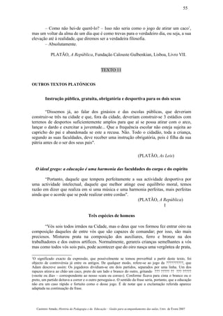 – Como não hei-de querê-lo? – Isso não seria como o jogo de atirar um caco1
,
mas um voltar da alma de um dia que é como trevas para o verdadeiro dia, ou seja, a sua
elevação até à realidade, que diremos ser a verdadeira filosofia.
– Absolutamente.
PLATÃO, A República, Fundação Calouste Gulbenkian, Lisboa, Livro VII.
TEXTO 11
OUTROS TEXTOS PLATÓNICOS
Instrução pública, gratuita, obrigatória e desportiva para os dois sexos
“Dissemos já, ao falar dos ginásios e das escolas públicas, que deveriam
construir-se três na cidade e que, fora da cidade, deveriam construir-se 3 estádios com
terrenos de desportos suficientemente amplos para que aí se possa atirar com o arco,
lançar o dardo e exercitar a juventude... Que a frequência escolar não esteja sujeita ao
capricho do pai e abandonada se este a recusa. Não. Todo o cidadão, toda a criança,
segundo as suas faculdades, deve receber uma instrução obrigatória, pois é filha da sua
pátria antes de o ser dos seus pais".
(PLATÃO, As Leis)
O ideal grego: a educação é uma harmonia das faculdades do corpo e do espírito
“Portanto, daquele que tempera perfeitamente a sua actividade desportiva por
uma actividade intelectual, daquele que melhor atinge esse equilíbrio moral, temos
razão em dizer que realiza em si uma música e uma harmonia perfeitas, mais perfeitas
ainda que o acorde que se pode realizar entre cordas".
(PLATÃO, A República)
I
Três espécies de homens
“Vós sois todos irmãos na Cidade, mas o deus que vos formou fez entrar oiro na
composição daqueles de entre vós que são capazes de comandar; por isso, são mais
preciosos. Misturou prata na composição dos auxiliares, ferro e bronze na dos
trabalhadores e dos outros artífices. Normalmente, gerareis crianças semelhantes a vós
mas como todos vós sois pais, pode acontecer que do oiro nasça uma vergôntea de prata,
1
O significado exacto da expressão, que possivelmente se tomou proverbial a partir deste texto, foi
objecto de controvérsia já entre os antigos. De qualquer modo, refere-se ao jogo da ??????????, que
Adam descreve assim: Os jogadores dividiam-se em dois partidos, separados por uma linha. Um dos
rapazes atirava ao chão um caco, preto de um lado e branco do outro, gritando ??? ????? ?? ??? ?????
(«noite ou dia» – correspondente ao nosso «cara ou coroa»). Conforme ficava para cima o branco ou o
preto, um partido deitava a correr e o outro perseguia-o. O sentido da frase seria, portanto, que a educação
não era um caso rápido e fortuito como o desse jogo. É de notar que a exclamação referida aparece
adaptada na continuação da frase.
Casimiro Amado, História da Pedagogia e da Educação – Guião para acompanhamento das aulas, Univ. de Évora 2007
55
 