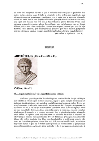da prata uma vergôntea de oiro, e que as mesmas transformações se produzam nos
outros metais. Assim, antes de tudo, e sobretudo, o deus ordena aos magistrados que
vigiem atentamente as crianças e verifiquem bem o metal que se encontra misturado
com a sua alma, e se os seus próprios filhos têm qualquer mistura de bronze e de ferro,
que sejam sem piedade para com eles, e lhes atribuam o género de honra devido à sua
natureza, relegando-os para a classe dos artífices e dos trabalhadores; mas se, destes
últimos, nasce uma criança cuja alma contém oiro ou prata, o deus quer que ela seja
honrada, sendo educada, quer na categoria de guardião, quer na de auxiliar, porque um
oráculo afirma que a cidade perecerá quando for defendida pelo ferro ou pelo bronze".
(PLATÃO, A República, Livro III).
TEXTO 12
ARISTÓTELES (384 a.C. – 322 a.C.)
Política, Livro VII
16. A regulamentação das uniões; cuidados com a infância.
Aceitando que o legislador deveria ocupar-se, desde o início, de que os corpos
dos cidadãos a educar sejam os mais saudáveis, segue-se que a atenção inicial deve ser
dedicada à união conjugal e ao período e condições em que homem e mulher devem ter
relações sexuais. Ao legislar, deve atender aos caracteres dos cônjuges e seu período de
actividade sexual, a fim de que as suas idades coincidam e não exista divergência entre
as suas capacidades físicas, podendo um ainda gerar e a outra não, ou com a mulher
ainda capaz de conceber e o homem impotente; isto originaria discórdia e dissensão
entre ambos. A segunda coisa a ter em conta é a sucessão dos filhos: a diferença de
idade entre as crianças e os seus Pais não deve ser demasiado grande; os pais demasiado
idosos não podem desfrutar dos filhos nem beneficiá-los; e a diferença também não
deve ser demasiado pequena porque isso traz dificuldades consideráveis; as crianças
respeitam menos os pais se os tratam como pessoas da mesma idade, o que provoca
discussões domésticas. A terceira coisa a atender (e foi o que causou esta digressão) é
Casimiro Amado, História da Pedagogia e da Educação – Guião para acompanhamento das aulas, Univ. de Évora 2007
56
 