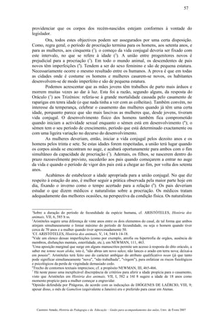 providenciar que os corpos dos recém-nascidos estejam conformes à vontade do
legislador.
Ora, todos estes objectivos podem ser assegurados por uma certa disposição.
Como, regra geral, o período de procriação termina para os homens, aos setenta anos, e
para as mulheres, aos cinquenta (1
), o começo da vida conjugal deveria ser fixado com
este intervalo, no que se refere à idade (2
). A união entre progenitores novos é
prejudicial para a procriação (3
). Em todo o mundo animal, os descendentes de pais
novos têm imperfeições (4
). Tendem a ser do sexo feminino e são de pequena estatura.
Necessariamente ocorre o mesmo resultado entre os humanos. A prova é que em todas
as cidades onde é costume os homens e mulheres casarem-se novos, os habitantes
desenvolvem-se de modo imperfeito e são de pequena estatura.
Podemos acrescentar que as mães jovens têm trabalhos de parto mais árduos e
morrem muitas vezes ao dar à luz. Esta foi a razão, segundo alguns, da resposta do
Oráculo (5
) aos Trizénios: referia-se à grande mortalidade causada pelo casamento de
raparigas em tenra idade (o que nada tinha a ver com as colheitas). Também convém, no
interesse da temperança, celebrar o casamento das mulheres quando já têm uma certa
idade, porquanto parece que são mais lascivas as mulheres que, desde jovens, tiveram
vida conjugal. O desenvolvimento físico dos homens também fica comprometido
quando iniciam a actividade sexual enquanto o sémen está em desenvolvimento (6
); o
sémen tem o seu período de crescimento, período que está determinado exactamente ou
com uma ligeira variação no decurso do desenvolvimento.
As mulheres deveriam, então, iniciar a vida conjugal pelos dezoito anos e os
homens pelos trinta e sete. Se estas idades forem respeitadas, a união terá lugar quando
os corpos ainda se encontram no auge, e acabará oportunamente para ambos com o fim
simultâneo da capacidade de procriação (7
). Ademais, os filhos, se nascerem dentro do
prazo razoavelmente previsto, sucederão aos pais quando começarem a entrar no auge
da vida e quando o período de vigor dos pais está a chegar ao fim, por volta dos setenta
anos.
Acabámos de estabelecer a idade apropriada para a união conjugal. No que diz
respeito à estação do ano, é melhor seguir a prática observada pela maior parte hoje em
dia, fixando o inverno como o tempo acertado para a relação (8
). Os pais deveriam
estudar o que dizem médicos e naturalistas sobre a procriação. Os médicos tratam
adequadamente das melhores ocasiões, na perspectiva da condição física. Os naturalistas
1
Sobre a duração do período de fecundidade da espécie humana, cf. ARISTÓTELES, História dos
animais, VII, 6, 585 b ss.
2
Aristóteles sugere urna diferença de vinte anos entre os dois elementos do casal, de tal forma que ambos
atinjam simultaneamente o limiar máximo do período de fecundidade, ou seja o homem quando tiver
cerca de 70 anos e a mulher quando tiver aproximadamente 50.
3
Cf. ARISTÓTELES, História dos animais, V, 14, 544 b 14-18.
4
Vide um elenco dessas imperfeições (como por exemplo, atrofia ou hipertrofia de orgãos, ausência de
membros, disfunções mentais, esterilidade, etc.), em NEWMAN, 111, 463.
5
Uma aposição marginal que surge em alguns manuscritos permite um acesso á resposta do dito oráculo, a
saber me temne nean aloka, isto é, "não abras um novo sulco; não lances o arado em terra nova; deixai-a
em pousio": Aristóteles terá feito uso do carácter ambíguo do atributo qualificativo nean (já que tanto
pode significar simultaneamente "nova", "não trabalhada", "virgem"), para enfatizar os riscos fisiológicos
e psicológicos da perda de virgindade demasiado cedo.
6
Trecho de contornos textuais imprecisos; cf. a propósito NEWMAN, III, 465-466.
7
Há neste passo uma inexplicável discrepância de critérios para aferir a idade propícia para o casamento,
visto que Aristóteles em História dos animais, VII, I, 582 a 16I 8 sugere a idade de 18 anos como
momento propício para a mulher começar a engravidar.
8
Opinião defendida por Pitágoras, de acordo com as indicações de DIÓGENES DE LAÉRCIO, VIII, 9;
apesar disso, o mês de Gamelion (equivalente a Janeiro) era o preferido para casar em Atenas.
Casimiro Amado, História da Pedagogia e da Educação – Guião para acompanhamento das aulas, Univ. de Évora 2007
57
 