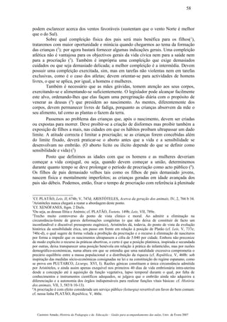 podem esclarecer acerca dos ventos favoráveis (sustentam que o vento Norte é melhor
que o do Sul).
Sobre qual compleição física dos pais será mais benéfica para os filhos(1
),
trataremos com maior oportunidade e minúcia quando chegarmos ao tema da formação
das crianças (2
); por agora bastará fornecer algumas indicações gerais. Uma compleição
atlética não é vantajosa para os objectivos gerais da vida cívica nem para a saúde nem
para a procriação (3
). Também é imprópria uma compleição que exige demasiados
cuidados ou que seja demasiado delicada; a melhor compleição é a intermédia. Devem
possuir uma compleição exercitada, sim, mas em tarefas não violentas nem em tarefas
exclusivas, como é o caso dos atletas; devem orientar-se para actividades de homens
livres, o que se aplica, por igual, a homens e mulheres.
Também é necessário que as mães grávidas, tomem atenção aos seus corpos,
exercitando-se e alimentando-se suficientemente. O legislador pode alcançar facilmente
este alvo, ordenando-lhes que elas façam uma peregrinação diária com o propósito de
venerar as deusas (4
) que presidem ao nascimento. As mentes, diferentemente dos
corpos, devem permanecer livres de fadiga, porquanto as crianças absorvem da mãe o
seu alimento, tal como as plantas o fazem da terra.
Passemos ao problema das crianças que, após o nascimento, devem ser criadas
ou expostas para morrer. Deve proibir-se a criação de disformes mas proibir também a
exposição de filhos a mais, nas cidades em que os hábitos proíbam ultrapassar um dado
limite. A atitude correcta é limitar a procriação; se as crianças forem concebidas além
do limite fixado, deverá praticar-se o aborto antes que a vida e a sensibilidade se
desenvolvam no embrião. (O aborto lícito ou ilícito depende do que se definir como
sensibilidade e vida) (5
)
Posto que definimos as idades com que os homens e as mulheres deveriam
começar a vida conjugal, ou seja, quando devem começar a união, determinemos
durante quanto tempo se deve prolongar o período de procriação como acto público (6
).
Os filhos de pais demasiado velhos tais como os filhos de pais demasiado jovens,
nascem física e mentalmente imperfeitos; as crianças geradas em idade avançada dos
pais são débeis. Podemos, então, fixar o tempo de procriação com referência à plenitude
1
Cf. PLATÃO, Leis, II, 674b; V, 747d; ARISTÓTELES, Acerca da geração dos animais, IV, 2, 766 b 34.
2
Aristóteles nunca chegará a reatar a abordagem deste ponto.
3
Cf. XENÓFANES, frgm. 2 Diels.
4
Ou seja, as deusas Ilítia e Anémis; cf. PLATÃO, Teeteto, 149b; Leis, VII, 789e.
5
Trecho muito controverso do ponto de vista clinico e moral. Ao admitir a eliminação na
circunstãncia-limite de graves deformações congénitas (o que não deixa de constituir de facto um
inconfundível e díscutível pressuposto eugénico), Aristóteles dá, todavia, do ponto de vista da evolução
hístórica da sensibilidade ética, um passo em frente em relação à posição de Platão (cf. Leis, V, 737e;
740c-d), o qual sugere de forma velada a proibição da procriação e o recurso à eliminação de nascituros
por forma a impedir que os nascimentos ultrapassem a cifra de 5.040 por cidade. Embora não preconize
de modo explicito o recurso às práticas abortivas, o certo é que a posição platónica, inspirada e secundada
por outras, deixa transparecer uma posição benévola em relação à prática do infanticídio, mas por razões
demográfico-económicas, numa altura em que se entendia que uma natalidade excessiva comprometia o
precário equilíbrio entre a massa populacional e a distribuição da riqueza (cf. República, V, 460b: sob
inspiração das medidas sócio-económicas consignadas na lei e na constituição do regime espanano, como
se prova em PLUTARCO, Licurgo, XVI, I). Razões génicas constituem a única circunstância admitida
por Aristóteles, e ainda assim apenas exequível nos primeiros 40 dias de vida embrionária intra-uterina
desde a concepção até à aquisição da função vegetativa, lapso temporal durante o qual, por falta de
conhecimentos e instrumentos científicos adequados, se julgava que o embrião ainda não adquirira a
diferenciação e a autonomia dos órgãos indispensáveis para realizar funções vitais básicas: cf. História
dos animais, VII, 3, 583 b 10-13).
6
A procriação é com efeito considerada um serviço público (leiturgia) revertível em favor do bem comum:
cf. nessa linha PLATÃO, República, V, 460e.
Casimiro Amado, História da Pedagogia e da Educação – Guião para acompanhamento das aulas, Univ. de Évora 2007
58
 