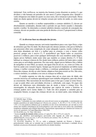 intelectual. Esta verifica-se, na maioria dos homens (como disseram os poetas (1
), que
dividem a vida humana em períodos de sete anos) (2
) pelos cinquenta anos. Quando o
varão ultrapassar esta idade em quatro ou cinco anos, deve renunciar à procriação. Dessa
idade em diante apenas deverá ter relações sexuais por razões de saúde, ou outra causa
similar.
Quanto ao marido e à mulher surpreendidos a cometer adultério (3
), devem ser
absolutamente condenados, durante todo o período em que forem casados e chamados
marido e mulher. Se detectados a cometer adultério durante o período de concepção das
crianças, devem ser punidos com uma perda de direitos cívicos (4
) proporcional à ofensa
cometida.
17. As diversas fases na educação dos jovens.
Quando as crianças nascem, terá muita importância para o seu vigor físico, o tipo
de alimentos que lhes for dado. Da observação dos demais animais e dos povos bárbaros
que procuram obter uma compleição do corpo adequada à guerra, resulta evidente que
uma dieta abundante em leite é a melhor para as crianças, e com o menor vinho
possível, porque este é nocivo (5
). É aconselhável que façam todos os exercícios
possíveis à infância; para evitar qualquer deformação dos seus membros ainda frágeis,
alguns povos bárbaros ainda usam talas que mantêm os corpos direitos (6
). É bom
habituar as crianças à dureza do frio desde tenra infância, prática útil tanto para a saúde
como para as actividades guerreiras. Por esta razão, alguns povos bárbaros têm o hábito
de mergulhar os seus filhos, ao nascer, nas águas frias de um rio, ou, como os Celtas, de
fazê-los andar com vestuário ligeiro. Sempre que for possível implantar um hábito numa
criança, é melhor começar desde a infância, e continuar gradualmente. A constituição
física das crianças, devido ao calor latente, adapta-se bem para resistir ao frio. São estes,
e outros similares, os cuidados a ter com as crianças na infância.
O estádio seguinte na vida das crianças dura até os cinco anos de idade; não
convém iniciá-los em nenhuma aprendizagem nem trabalho obrigatório, para não obstar
ao crescimento. Mas necessitam de movimento para evitar que o corpo se torne frouxo,
o que se pode obter com actividades diversas e, sobretudo, com jogos. Os jogos não
devem ser laboriosos nem efeminados mas de modo a tomar a criança livre. Os
encarregados de educação devem determinar que espécie de contos e histórias as
crianças podem ouvir nestas idades (7
). Tudo isto deve preparar o caminho para as
ocupações futuras; os jogos das crianças devem ser, na maior parte, uma imitação das
1
Cf. SÓLON, frgm. 19 Diels.
2
O número 7 (entendido ora como múltiplo ora como divisor) exerce na antiguidade, e concretamente nos
tratados aristotélicos de índole biológica (cf. História dos animais, V, 20, 553 a 7; VI, 17,570 a 30; VII,
1,581 a 12) uma poderosa influência que se desdobra em dois níveis intermutáveis: por um lado ao nível
místico dos modelos aritmológicos da escola pitagórica e por outro lado ao nível clínico das virtualidades
terapêuticas adoptadas pela tradição hipocrática superiormente representada por Alcméon de Crotona (cf.
Acerca do septenário, in Corpo Hipocrático, VIII, 634).
3
Cf. PLATÃO, Leis, VI, 784e; VIII, 841d.
4
Acerca da perda de estatuto cívico (atimia), cf. supra Pol., III, I, 1275 a 21: nota (5).
5
Acerca dos distúrbios neuro-patológicos provocados pela ingestão do vinho por crianças, cf.
ARISTÓTELES, Acerca do sono, 3, 457 a 14; História dos animais, VII, 12, 588 a 6.
6
Cf. PLATÃO, Leis, VII, 789e.
7
Cf. PLATÃO, República, II, 376 ss., onde a pedagogia inspirada em Homero e Hesíodo é
particularmente visada, por se entender que as narrativas mitológicas desvirtuam a realidade divina,
mediante um processo de projecção antropomórfica de atitudes humanas.
Casimiro Amado, História da Pedagogia e da Educação – Guião para acompanhamento das aulas, Univ. de Évora 2007
59
 