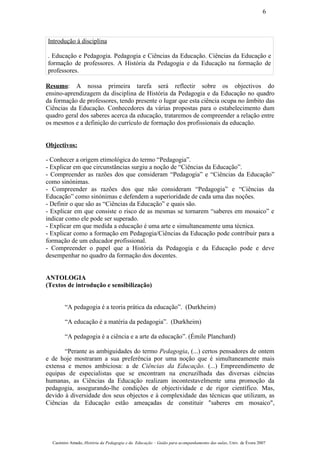 Introdução à disciplina
. Educação e Pedagogia. Pedagogia e Ciências da Educação. Ciências da Educação e
formação de professores. A História da Pedagogia e da Educação na formação de
professores.
Resumo: A nossa primeira tarefa será reflectir sobre os objectivos do
ensino-aprendizagem da disciplina de História da Pedagogia e da Educação no quadro
da formação de professores, tendo presente o lugar que esta ciência ocupa no âmbito das
Ciências da Educação. Conhecedores da várias propostas para o estabelecimento dum
quadro geral dos saberes acerca da educação, trataremos de compreender a relação entre
os mesmos e a definição do currículo de formação dos profissionais da educação.
Objectivos:
- Conhecer a origem etimológica do termo “Pedagogia”.
- Explicar em que circunstâncias surgiu a noção de “Ciências da Educação”.
- Compreender as razões dos que consideram “Pedagogia” e “Ciências da Educação”
como sinónimas.
- Compreender as razões dos que não consideram “Pedagogia” e “Ciências da
Educação” como sinónimas e defendem a superioridade de cada uma das noções.
- Definir o que são as “Ciências da Educação” e quais são.
- Explicar em que consiste o risco de as mesmas se tornarem “saberes em mosaico” e
indicar como ele pode ser superado.
- Explicar em que medida a educação é uma arte e simultaneamente uma técnica.
- Explicar como a formação em Pedagogia/Ciências da Educação pode contribuir para a
formação de um educador profissional.
- Compreender o papel que a História da Pedagogia e da Educação pode e deve
desempenhar no quadro da formação dos docentes.
ANTOLOGIA
(Textos de introdução e sensibilização)
“A pedagogia é a teoria prática da educação”. (Durkheim)
“A educação é a matéria da pedagogia”. (Durkheim)
“A pedagogia é a ciência e a arte da educação”. (Émile Planchard)
“Perante as ambiguidades do termo Pedagogia, (...) certos pensadores de ontem
e de hoje mostraram a sua preferência por uma noção que é simultaneamente mais
extensa e menos ambiciosa: a de Ciências da Educação. (...) Empreendimento de
equipas de especialistas que se encontram na encruzilhada das diversas ciências
humanas, as Ciências da Educação realizam incontestavelmente uma promoção da
pedagogia, assegurando-lhe condições de objectividade e de rigor científico. Mas,
devido à diversidade dos seus objectos e à complexidade das técnicas que utilizam, as
Ciências da Educação estão ameaçadas de constituir "saberes em mosaico",
Casimiro Amado, História da Pedagogia e da Educação – Guião para acompanhamento das aulas, Univ. de Évora 2007
6
 