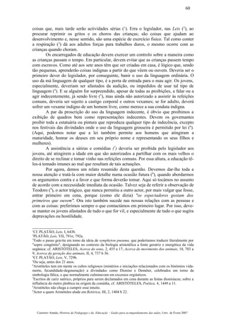 coisas que, mais tarde serão actividades sérias (1
). Erra o legislador, nas Leis (2
), ao
procurar reprimir os gritos e os choros das crianças; são coisas que ajudam ao
desenvolvimento e, nesse sentido, são uma espécie de exercício fisico. Tal como conter
a respiração (3
) dá aos adultos forças para trabalhos duros, o mesmo ocorre com as
crianças quando choram.
Os encarregados de educação devem exercer um controlo sobre a maneira como
as crianças passam o tempo. Em particular, devem evitar que as crianças passem tempo
com escravos. Como até aos sete anos têm que ser criadas em casa, é lógico que, sendo
tão pequenas, aprenderão coisas indignas a partir do que vêem ou ouvem. Deveria ser o
primeiro dever do legislador, por conseguinte, banir o uso da linguagem ordinária. O
uso da má linguagem de qualquer tipo, é a porta de entrada para o mau agir. Os jovens,
especialmente, deveriam ser afastados da audição, ou impedidos de usar tal tipo de
linguagem (4
). E se alguém for surpreendido, apesar de todas as proibições, a falar ou a
agir indecentemente, já sendo livre (5
), mas ainda não autorizado a assistir às refeições
comuns, deveria ser sujeito a castigo corporal e outros vexames; se for adulto, deverá
sofrer um vexame indigno de um homem livre, como merece a sua conduta indigna.
A par da proscrição do uso da linguagem indecente, é óbvio que proibimos a
exibição de quadros bem como representações indecentes. Devem os governantes
proibir toda a estatuária ou pintura que reproduza qualquer tipo de indecência, excepto
nos festivais das divindades onde o uso da linguagem grosseira é permitido por lei (6
).
(Aqui, podemos notar que a lei também permite aos homens que atingiram a
maturidade, honrar os deuses em seu próprio nome e representando os seus filhos e
mulheres).
A assistência a sátiras e comédias (7
) deveria ser proibida pelo legislador aos
jovens, até atingirem a idade em que são autorizados a partilhar com os mais velhos o
direito de se reclinar e tomar vinho nas refeições comuns. Por essa altura, a educação tê-
los-á tomado imunes ao mal que resultam de tais actuações.
Por agora, demos um relato resumido desta questão. Devemos dar-lhe toda a
nossa atenção e tratá-la com maior detalhe numa ocasião futura (8
), quando abordarmos
os argumentos contra e a favor e que forma deverão tomar. Aqui só tocámos no assunto
de acordo com a necessidade imediata da ocasião. Talvez seja de referir a observação de
Teodoro (9
), o actor trágico, que nunca permitiu a outro actor, por mais vulgar que fosse,
entrar primeiro em cena, porque (como ele dizia) "os espectadores gostam dos
primeiros que ouvem". Ora isto também sucede nas nossas relações com as pessoas e
com as coisas: preferimos sempre o que contactámos em primeiro lugar. Por isso, deve-
se manter os jovens afastados de tudo o que for vil, e especialmente de tudo o que sugira
depravações ou hostilidade.
1
Cf. PLATÃO, Leis, I, 643b.
2
PLATÃO, Leis, VII, 791e; 792a.
3
Todo o passo gravita em tomo da ideia de symphyton pneuma, que poderíamos traduzir líteralmente por
"sopro congénito", designando no contexto da biologia aristotélica a fonte geratriz e energética da vida
orgânica: cf. ARISTÓTELES, Acerca do sono, 2, 455 a 17; Acerca do movimento dos animais, 10, 703 a
9; Acerca da geração dos animais, II, 4, 737 b 36.
4
Cf. PLATÃO, Leis, V, 729b.
5
Ou seja, antes dos 21 anos.
6
Aristóteles tem em mente os cultos religiosos (mistérios e iniciações relacionados com os binómios vida-
morte, fecundidade-degeneração) a divindades como Dioniso e Deméter, celebrados em torno da
simbologia fálica, e que normalmente culminavam em excessos orgiásticos.
7
Escritos de cariz satírico, próprios para serem declamados em cena durante as festas dionisíacas; sobre a
influência do metro jâmbica na origem da comédia, cf. ARISTÓTELES, Poética, 4, 1449 a 11.
8
Aristóteles não chega a cumprir esse intuito.
9
Actor a quem Aristóteles alude em Retórica, III, 2, 1404 b 22.
Casimiro Amado, História da Pedagogia e da Educação – Guião para acompanhamento das aulas, Univ. de Évora 2007
60
 