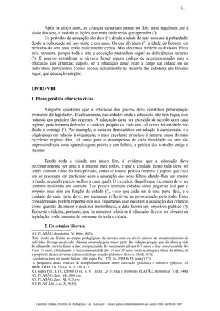 Após os cinco anos, as crianças deveriam passar os dois anos seguintes, até à
idade dos sete, a assistir às lições que mais tarde terão que aprender (1
).
Os períodos de educação são dois (2
): desde a idade de sete anos até à puberdade;
desde a puberdade até aos vinte e um anos. Os que dividem (3
) a idade do homem em
períodos de sete anos estão basicamente certos. Mas devemos preferir as divisões feitas
pela natureza, porque toda a arte e educação pretendem suprir as deficiências naturais
(4
). É preciso considerar se deveria haver algum código de regulamentação para a
educação das crianças; depois, se a educação deve estar a cargo da cidade ou de
indivíduos particulares (como sucede actualmente na maioria das cidades); em terceiro
lugar, que educação adoptar.
LIVRO VIII
1. Plano geral da educação cívica.
Ninguém questiona que a educação dos jovens deva constituir preocupação
premente do legislador. Efectivamente, nas cidades onde a educação não tem lugar, isso
redunda em prejuízo dos regimes. A educação deve ser exercida de acordo com cada
regime, pois importa defender o carácter próprio de cada um, tal como foi estabelecido
desde o começo (5
). Por exemplo, o carácter democrático em relação à democracia, e o
oligárquico em relação à oligarquia; o mais excelente princípio é sempre causa do mais
excelente regime. Ora, tal como para o desempenho de cada faculdade ou arte são
imprescindíveis uma aprendizagem prévia e um hábito, a prática das virtudes exige o
mesmo.
Tendo toda a cidade um único fim, é evidente que a educação deve
necessariamente ser uma e a mesma para todos, e que o cuidado posto nela deve ser
tarefa comum e não do foro privado, como se tomou prática corrente (6
) (pois que cada
um se preocupa em particular com a educação dos seus filhos, dando-lhes um ensino
privado, segundo parece melhor a cada qual). O exercício daquilo que é comum deve ser
também realizado em comum. Tão pouco nenhum cidadão deve julgar-se útil por si
próprio, mas sim em função da cidade (7
), visto que cada um é uma parte dela, e o
cuidado de cada parte deve, por natureza, reflectir-se na preocupação pelo todo. Estes
considerandos podem reportar-nos aos Espartanos que encaram a educação das crianças
como questão da maior e decisiva importância, e dela fazem um objectivo público (8
).
Toma-se evidente, portanto, que os assuntos relativos à educação devem ser objecto de
legislação, e são assunto do interesse de toda a cidade.
2. Os estudos liberais.
1
Cf. PLATÃO, República, V, 466e; 467a.
2
Este modo de dividir as etapas pedagógicas de acordo com os níveis etários de amadurecimento do
indivíduo diverge da divisão clássica assumida pela maior parte das cidades gregas, que dividiam a vida
do educando em três fases: a fase compreendida do nascimento até aos 6-7 anos; a fase compreendida dos
7 aos 18 anos; e finalmente a fase compreendida dos 18 aos 20 anos, onde se atingia a idade da efebia; cf.
a propósito destas divisões etárias o diálogo pseudo-platónico Axíoco, 366d; 367a.
3
Aristóteles tem em mente Sólon: vide supra Pol., VII, 16, 1335 b 33: nota (172).
4
A propósito dessa relação de complementaridade entre educação (paideia) e natureza (physis), cf.
ARISTÓTELES, Física, II, 8, 199 a 15.
5
Cf. supra Pol., I, 13, 1260 b 13 ss; V, 9, 1310 a 12-18; vide a propósito PLATÃO, República, VIII, 544d.
6
Cf. PLATÃO, Leis, VII, 804 c-d.
7
Cf. PLATÃO, Leis, XI, 923 a-b.
8
Cf. PLAT ÃO, Leis, X, 903 b.
Casimiro Amado, História da Pedagogia e da Educação – Guião para acompanhamento das aulas, Univ. de Évora 2007
61
 