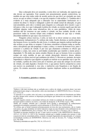 Que a educação deva ser assumida, e como deve ser realizada, são aspectos que
não devem ser ignorados. Este assunto tem presentemente gerado controvérsia, na
medida em que nem todos estão de acordo acerca do que deve ser ensinado aos mais
novos, no que se refere à virtude, e no que diz respeito à vida melhor (1
). Também não é
evidente se é mais adequado que a educação vise as capacidades intelectuais ou o
carácter da alma (2
). Iniciar a indagação a partir do estado actual da educação, só gera
mal-entendidos, pois não é evidente para ninguém se a educação deve incutir o que é
útil para a vida, ou o que é adequado à prática da virtude, ou mesmo aquilo que não tem
utilidade alguma; todas estas alternativas têm os seus partidários. Além do mais,
também não há consenso no que conduz à virtude: em boa verdade, devido a não
possuírem todos ao mesmo tempo uma evidência imediata do que seja a virtude,
discordam também no que seja o seu exercício (3
).
Ninguém coloca reservas, é certo, ao tacto de se dever ensinar as coisas úteis
absolutamente indispensáveis (4
), embora não todas. Sendo distintas as tarefas próprias
dos homens livres e as tarefas dos não livres, é evidente que importa realizar tarefas que
não aviltem os que delas se ocupam. E devemos considerar aviltantes todas as tarefas,
artes e disciplinas que não preparam o corpo, a alma, e a mente do homem livre, para o
exercício e a prática da virtude. É por isso que chamamos aviltantes os ofícios que
debilitam o corpo, tais como as actividades assalariadas que mantêm a mente presa e
degradada (5
). Há ainda uns tantos estudos liberais de que os homens livres se podem
ocupar em certa medida, já que um estudo demasiado intensivo desses saberes
provocaria os efeitos nocivos que acabámos de referir (6
). Reveste-se, portanto, da maior
importância o objectivo que alguém se propõe ao realizar ou ao aprender seja o que for:
na verdade, a prática de certos actos por si mesmos, por causa dos amigos ou em nome
da virtude, em nada degrada o homem livre; o que parece fazê-lo comportar-se como
um escravo ou assalariado é, isso sim, o realizá-los com frequência e em função de
outros. Os estudos ancestrais actualmente vigentes implicam ambas as possibilidades
(7
).
3. Gramática, ginástica e música.
1
Embora a vida mais excelente não se confunda com o cultivo da virtude, o exercício desta é um meio
indispensável para atingir a vida perfeita: sobre esta interrelação cf. ARISTÓTELES, Ética a Nicómaco,
X, I, 1172 a 24.
2
A expressão to tes psykhes ethos (tal como o seu equivalente ta ethe) traduzível literalmente por hábito
da alma, designa neste contexto as disposições psicológicas que formam no seu conjunto o carácter de
cada indivíduo.
3
Embora ninguém conteste a necessidade intrínseca da virtude na condução da vida prática, as opiniões
divergem quanto à essência, aos meios, e aos modos de alcançá-la: cf. PLATÃO, Laques, 190b.
4
Platão, por exemplo, entendia que a educação devia facultar a aprendizagem de conhecimentos
elementares de aritmética, geometria e até de astronomia: cf. PLATÃO, Leis, VII, 817e-818a.
5
Os sofistas, que se faziam remunerar principescamente em troca dos seus ensinamentos, são os visados
neste passo; ora, para Aristóteles um mestre nada deve exigir aos seus discípulos como retribuição do seu
trabalho: cf. ARISTÓTELES, Ética a Eudemo, VII, 10, 1243 b 22; Ética a Nicómaco, IX, I, 1164 b 2.
6
Escudado no princípio metafísico de que "o todo é prévio às partes" (vide ARISTÓTELES, Metafísica,
1019 a I, 10; 1034 b 31; 1035 b 24), Aristóteles entende que o cidadão exemplar deve possuir a vísão
conjunta do todo da comunidade política, evitando a tentação fragmentária da especialização; cf. a mesma
recomendação socrática em XENOFONTE, Memórias dos ditos de Sócrales, IV, 7 (integ.); PLATÃO,
Leis, VII, 810b.
7
Distinção já abordada em supra Pol., VII, 14, 1333 a 6-12.
Casimiro Amado, História da Pedagogia e da Educação – Guião para acompanhamento das aulas, Univ. de Évora 2007
62
 