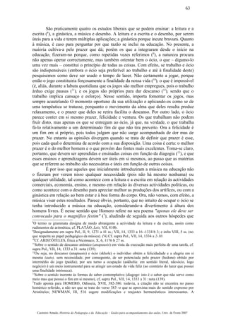 São praticamente quatro os estudos liberais que se podem ensinar: a leitura e a
escrita (8
), a ginástica, a música e desenho. A leitura e a escrita e o desenho, por serem
úteis para a vida e terem múltiplas aplicações; a ginástica porque incute bravura. Quanto
à música, é caso para perguntar por que razão se inclui na educação. No presente, a
maioria cultiva-a pelo prazer que dá; porém os que a integraram desde o início na
educação, fizeram-no porque, como repetidas vezes referimos (9
), a natureza procura
não apenas operar correctamente, mas também orientar bem o ócio, o que – digamo-lo
uma vez mais – constitui o princípio de todas as coisas. Com efeito, se trabalho e ócio
são indispensáveis (embora o ócio seja preferível ao trabalho e até à finalidade deste)
pesquisemos como deve ser usado o tempo de lazer. Não certamente a jogar, porque
então o jogo constituiria forçosamente a finalidade da nossa vida (10
), o que é impossível
(é, aliás, durante a labuta quotidiana que os jogos são melhor empregues, pois o trabalho
árduo exige pausas (11
), e os jogos são próprios para dar descanso (12
), sendo que o
trabalho implica cansaço e esforço). Nesse sentido, importa fomentar os jogos, mas
sempre acautelando O momento oportuno da sua utilização e aplicando-os como se de
uma terapêutica se tratasse, porquanto o movimento da alma que deles resulta produz
relaxamento, e o prazer que deles se retira facilita o descanso. Por outro lado, o ócio
parece conter em si mesmo prazer, felicidade e ventura. Os que trabalham não podem
fruir disto, mas apenas os que se entregam ao ócio, já que, na verdade, o que trabalha
fá-lo relativamente a um determinado fim de que não tira proveito. Ora a felicidade é
um fim em si próprio, pois todos julgam que não surge acompanhada de dor mas de
prazer. No entanto as opiniões divergem quando se trata de definir que prazer é esse,
pois cada qual o determina de acordo com a sua disposição. Uma coisa é certa: o melhor
prazer é o do melhor homem e o que provém das fontes mais excelentes. Toma-se claro,
portanto, que devem ser aprendidas e ensinadas coisas em função da diagogia (13
), e que
esses ensinos e aprendizagens devem ser úteis em si mesmos, ao passo que as matérias
que se referem ao trabalho são necessárias e úteis em função de outras coisas.
É por isso que aqueles que inicialmente introduziram a música na educação não
o fizeram por verem nisso qualquer necessidade (pois não há mesmo nenhuma) ou
qualquer utilidade, tal como acontece com a leitura e a escrita em relação às actividades
comerciais, economia, ensino, e mesmo em relação às diversas actividades políticas, ou
como acontece com o desenho para apreciar melhor as produções dos artífices, ou com a
ginástica em relação ao bem estar e à boa forma do corpo. Ora, não vemos, com efeito, a
música visar estes resultados. Parece óbvio, portanto, que no intuito de ocupar o ócio se
tenha introduzido a música na educação, considerando-a divertimento à altura dos
homens livres. É nesse sentido que Homero refere no seu poema "apenas ele deve ser
convocado para o magnífico festim" (7
), aludindo de seguida aos outros hóspedes que
8
O termo ta grammata designa de modo abrangente a actividade da leitura e da escrita, assim como
rudimentos de aritmética; cf. PLATÃO, Leis, VII, 810b.
9
Designadamente em supra Pol., II, 9, 1271 a 41 ss.; VII, 14, 1333 a 16 -1334 b 3; e infra VIII, 5 ss. (no
que respeita ao papel pedagógico da música). ('4) Cf. supra Pol., VII, 14, 1334 a 2-10.
10
Cf. ARISTÓTELES, Ética a Nicómaco, X, 6, 1176 b 27 ss.
11
Sobre o sentido de descanso anímico (anapausis) em vista da execução mais perfeita de uma tarefa, cf.
supra Pol., VII, 14, 1333 a 31: nota (139).
12
Ou seja, no descanso (anapausis) e ócio (skhole) o indivíduo obtém a felicidadade e a alegria em si
mesma (auto), sem necessidade, por conseguinte, de ser potenciada pelo prazer (hedone) obtido por
intermédio do jogo (paidia); por seu turno a ocupação (askholia: em sentido literal, não-ócio, logo
negócio) é um meio instrumental para se atingir um estado de vida feliz (ao contrário do lazer que possui
uma finalidade intrínseca).
13
Sobre o sentido inerente às formas de saber contemplativo (diagoge: isto é o saber que não serve como
meio mas que possui o fim em si mesmo), cf, supra Pol., VII, 14, 1333 a 31: nota (139).
7
Tudo aponta para HOMERO, Odisseia, XVII, 382-386: todavia, a citação não se encontra no passo
homérico referido, a não ser que se trate do verso 383 -o que se aproxima mais do sentido expresso por
Aristóteles; NEWMAN, III, 516 sugere modificações e reajustes hermenêuticos interessantes. A
Casimiro Amado, História da Pedagogia e da Educação – Guião para acompanhamento das aulas, Univ. de Évora 2007
63
 
