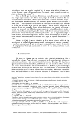 "convidam o aedo que a todos agradará" (1
). E noutro passo afirma Ulisses que a
melhor diversão é a que celebram os homens "escutando o aedo, gozando no palácio o
festim ao lado uns dos outros" (2
).
Não há dúvida que existe uma determinada educação que deve ser ministrada
não porque seja necessária aos filhos, mas porque é liberal, e formativa. Se essa
educação implica um ou mais saberes, quais são e como devem ser ensinados, é algo a
que retomaremos posteriormente (3
). Por enquanto apenas podemos dizer que joga a
nosso favor (4
) um testemunho antigo no que se refere à educação tradicional, pois não
há dúvida que a música deve implicar isso mesmo. Cumpre também referir que, às
crianças, devem ser ensinadas alguns saberes úteis, como por exemplo a leitura e a
escrita, não tanto pela sua utilidade, mas porque por seu intermédio podemos aceder a
muitas e diversificadas aprendizagens. Do mesmo modo devem aprender o desenho não
propriamente para evitar erros nos contratos particulares e não se enganar na compra e
venda de bens, mas sobretudo porque o desenho conduz à contemplação da beleza do
corpo humano; a busca reiterada da utilidade não é digna de espíritos magnânimos (5
) e
livres.
Dada a evidência de que a educação se deve basear mais no hábito do que
propriamente na inteligência, e preocupar-se mais com o corpo do que com a mente (6
),
é manifesto que as crianças devem ser entregues aos cuidados de um mestre de ginástica
e de um preparador físico (7
); aquele dotará os corpos de boa forma, este treina-os para
os exercícios.
4. A educação física
De entre as cidades que, no presente, mais parecem preocupar-se com a
educação das crianças (8
), grande parte procura dotá-las de uma disposição atlética, em
detrimento das formas e do desenvolvimento harmonioso do corpo. Os Espartanos,
apesar de não incorrerem nessa falta, embrutecem-nas com trabalhos árduos, como se
isso fosse o mais conveniente para o culto da bravura (9
). Todavia, e já o referimos por
diversas vezes, a educação não deve pôr, única e exclusivamente, o seu cuidado neste
objectivo, porque apesar de o visar nunca o alcançará em pleno. Não vemos, com efeito,
que a bravura acompanhe os mais selvagens, quer entre os animais quer entre os povos
expressão "apenas ele" contida no passo citado refere-se ao aedo (compositor-recitador de textos líricos
ou épicos).
1
HOMERO, Odisseia, XVII, 385 (embora a citação aristotélica do passo homérico não seja rigorosa).
2
HOMERO, Odisseia, IX, 5-6.
3
Tal propósito não chega todavia a ser cumprido.
4
O sentido da frase é difícil de determinar em virtude das múltiplas interpretações que sugere (embora o
termo pro hodou, literalmente "caminho em frente", sugerindo progresso, avanço, desenvolvimento,
ocorra com a mesma conotação em ARISTÓTELES, Metafísica, VIII (H),4, 1044 a 24); cf. NEWMAN,
III' 517.
5
Aristóteles dedica várias páginas ao estudo da virtude da magnanimidade (megalopsykhia: literalmente
megalos, grandeza + psykhe, alma, ou seja generosidade ou elevação de carácter), em fica a Nicómaco,
IV, 7-9 (integ.).
6
Cf. supra Pol., VII, 15, 1334 b 8-28.
7
A ginástica superior (gymnastike), destinada a preparar o corpo para a competição atlética, distingue-se
do mero exercício físico (paidotribike) destinado apenas a manter o corpo em boa forma.
8
Aristóteles tinha em mente os exemplos ocorridos em Tebas e Argos.
9
Vide supra Pol., II, 9, 1271 a 4I-b 10; VII, 14, 1333 b 5 ss.; 15, 1334 a 40 ss., onde se sugere que a
bravura militar não deve constituir o fim da educação, mas sim o inverso, a educação é deve constituí r o
objectivo superior do treino militar.
Casimiro Amado, História da Pedagogia e da Educação – Guião para acompanhamento das aulas, Univ. de Évora 2007
64
 