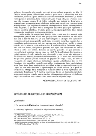 bárbaros. Acompanha, sim, aqueles que mais se assemelham ao carácter do leão (1
).
Existem muitos povos bárbaros com tendência para matar e alimentar-se dos seus
semelhantes, como os Aqueus e Heníocos que habitam em redor do Ponto (2
), e mesmo
outros povos do continente, tanto ou mais selvagens do que estes, que vivem do saque
mas não possuem bravura. É de todos conhecido que, outrora, os Espartanos se
superiorizaram aos demais povos, ainda que tenham sido os únicos a cultivar o gosto
pelas agruras da vida. Hoje em dia, contudo, cedem perante os demais tanto na ginástica
como na guerra. É que antes não se distinguiam dos outros povos por sujeitarem as
crianças à espécie referida de programa gímnico, mas apenas pelo facto de as treinar,
coisa que não sucedia com os povos seus inimigos.
Assim sendo, é o espírito bem formado e não o rude, que deve assumir maior
protagonismo, porque nem o lobo nem qualquer outra fera enfrentaria um belo risco,
mas sim o homem bom (3
). Os que sobrecarregam as crianças com demasiados
exercícios, privando-as de aprender aquilo que é necessário, na verdade reduzem-lhes as
capacidades, pois tomam-nas úteis para exercer uma só função de cidadão, e mesmo
essa fica inferior a outras, como atrás se referiu. É preciso avaliar os Espartanos não pela
obra realizada outrora, mas pela do presente, pois agora têm concorrentes na arte de
educar e antes não tinham. Estamos de acordo, portanto, no que concerne à
conveniência da ginástica, e de que modo ela é útil. Até à adolescência deve praticar-se
ginástica com moderação, evitando uma alimentação pesada e exercícios violentos, a
fim de que nada obste ao pleno desenvolvimento físico (4
). E a prova nada insignificante
de que essas práticas podem redundar em prejuízo do corpo, é que, de entre os
vencedores dos Jogos Olímpicos normalmente apenas vislumbramos dois ou três
Espartanos bem sucedidos, contando com adultos e crianças (de facto, a exigência do
treino físico a que foram sujeitos desde tenra idade acabou por esgotar-lhes as forças).
Depois de três anos dedicados à aprendizagem de outros estudos (5
), a partir da
adolescência, é tempo de se entregarem a exercícios árduos e de se sujeitarem a uma
alimentação disciplinada (6
). A mente e o corpo não devem ser duramente exercitados
ao mesmo tempo; na verdade, trata-se de duas práticas opostas, visto que o trabalho do
corpo é um obstáculo para a mente, e o da mente também o é para o corpo.
ARISTÓTELES, Política, Ed. Veja, Lisboa, 1998
ACTIVIDADES DE CONTROLE DA APRENDIZAGEM
Questionário
1. Em que contexto Platão viveu e pensou acerca da educação?
2. Explicite o significado filosófico da opção idealista de Platão.
1
Cf. ARISTÓTELES, História dos animais, I, I, 448 b 16; IX, 44, 629 b 8 ss.
2
Cf. ARISTÓTELES, Ética a Nicómaco, VII, 6, 1148 b 21.
3
Cf. ARISTÓTELES, Ética a Nicómaco, III, 9,1115 a 29.
4
Em completo desacordo com PLATÃO, República, VII, 536e.
5
A saber, gramática, música e desenho, tal como de resto é sugerido em PLATÃO, Leis, VII, 809 e ss.
6
Cf. PLATÃO, República, VII, 537b.
Casimiro Amado, História da Pedagogia e da Educação – Guião para acompanhamento das aulas, Univ. de Évora 2007
65
 