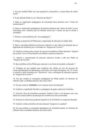 3. Em que medida Platão tem uma perspectiva aristocrática e conservadora da ordem
social?
4. O que defende Platão na sua “doutrina das Ideias”?
5. Quais as implicações pedagógicas da articulação dessa doutrina com a “teoria da
reminiscência”?
6. Quais as implicações pedagógicas da doutrina platónica das “partes da alma” na sua
articulação com a doutrina que ele defende acerca das 3 classes em que se divide a
sociedade?
7. Sintetize a teoria platónica do “eros pedagógico”.
8. Indique as propostas de Platão para a organização da educação na cidade ideal.
9. Qual a concepção platónica do processo educativo e dos efeitos da educação que se
depreende das metáforas por si utilizadas na “Alegoria da Caverna”?
10. Explicite a forma como, através de sucessivas metáforas, Platão apresenta “Alegoria
da caverna” (Livro VII da República de Platão) o processo educativo.
11. Aprecie a caracterização do processo educativo levada a cabo por Platão na
“Alegoria da Caverna”.
12. Que metáforas utiliza Platão para expressar a sua forma de entender a educação ?
13. Explique em que medida essas metáforas são válidas no caso do processo de
ensino-aprendizagem da Matemática, da História, da Língua Portuguesa, etc..10- Como
se articula a ideia aristotélica do “filósofo-rei” com a concepção de educação expressa
na “Alegoria da Caverna”?
14. Em que medida as concepções pedagógicas de Platão podem ser fermento de
reflexão sobre a realidade educativa dos nossos dias?
15. Em que contexto Aristóteles viveu e pensou acerca da educação?
16. Explicite o significado filosófico e pedagógico da opção realista de Aristóteles.
17. Articule o facto de Aristóteles considerar “político” todo o viver humano com a sua
defesa do carácter público da educação dos membros de uma comunidade.
18. Enumere as minuciosas propostas legislativas de Aristóteles no campo da educação.
19. Explicite a ideia aristotélica de uma educação “progressiva e gradual”.
20. Em que medida as concepções pedagógicas de Aristóteles podem ser fermento de
reflexão sobre a realidade educativa dos nossos dias?
Casimiro Amado, História da Pedagogia e da Educação – Guião para acompanhamento das aulas, Univ. de Évora 2007
66
 