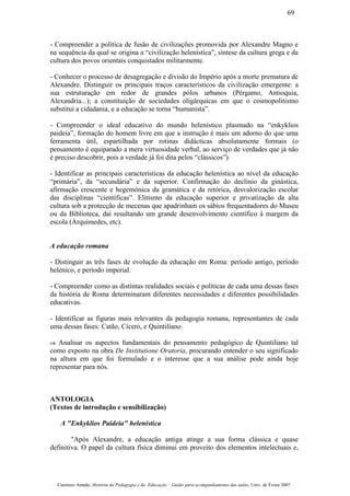 - Compreender a política de fusão de civilizações promovida por Alexandre Magno e
na sequência da qual se origina a “civilização helenística”, síntese da cultura grega e da
cultura dos povos orientais conquistados militarmente.
- Conhecer o processo de desagregação e divisão do Império após a morte prematura de
Alexandre. Distinguir os principais traços característicos da civilização emergente: a
sua estruturação em redor de grandes pólos urbanos (Pérgamo, Antioquia,
Alexandria...); a constituição de sociedades oligárquicas em que o cosmopolitismo
substitui a cidadania, e a educação se torna “humanista”.
- Compreender o ideal educativo do mundo helenístico plasmado na “enkyklios
paideia”, formação do homem livre em que a instrução é mais um adorno do que uma
ferramenta útil, espartilhada por rotinas didácticas absolutamente formais (o
pensamento é equiparado a mera virtuosidade verbal, ao serviço de verdades que já não
é preciso descobrir, pois a verdade já foi dita pelos “clássicos”).
- Identificar as principais características da educação helenística ao nível da educação
“primária”, da “secundária” e da superior. Confirmação do declínio da ginástica,
afirmação crescente e hegemónica da gramática e da retórica, desvalorização escolar
das disciplinas “científicas”. Elitismo da educação superior e privatização da alta
cultura sob a protecção de mecenas que apadrinham os sábios frequentadores do Museu
ou da Biblioteca, daí resultando um grande desenvolvimento científico à margem da
escola (Arquimedes, etc).
A educação romana
- Distinguir as três fases de evolução da educação em Roma: período antigo, período
helénico, e período imperial.
- Compreender como as distintas realidades sociais e políticas de cada uma dessas fases
da história de Roma determinaram diferentes necessidades e diferentes possibilidades
educativas.
- Identificar as figuras mais relevantes da pedagogia romana, representantes de cada
uma dessas fases: Catão, Cícero, e Quintiliano.
– Analisar os aspectos fundamentais do pensamento pedagógico de Quintiliano tal
como exposto na obra De Institutione Oratoria, procurando entender o seu significado
na altura em que foi formulado e o interesse que a sua análise pode ainda hoje
representar para nós.
ANTOLOGIA
(Textos de introdução e sensibilização)
A "Enkyklios Paideia" helenística
"Após Alexandre, a educação antiga atinge a sua forma clássica e quase
definitiva. O papel da cultura física diminui em proveito dos elementos intelectuais e,
Casimiro Amado, História da Pedagogia e da Educação – Guião para acompanhamento das aulas, Univ. de Évora 2007
69
 