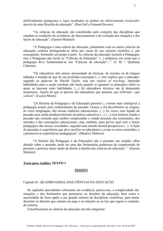 artificialmente justapostos e cujos resultados só podem ser efectivamente totalizados
através de uma filosofia da educação”. (Paul Juif e Fernand Dovero)
“As ciências da educação são constituídas pelo conjunto das disciplinas que
estudam as condições de existência, de funcionamento e de evolução das situações e dos
factos de educação”. (Gaston Mialaret)
“A Pedagogia é uma ciência da educação, juntamente com as outras ciências da
educação, embora distinguindo-se delas por causa do seu carácter científico e, por
conseguinte, formando um grupo à parte. As ciências da educação incluem a Pedagogia:
mas a Pedagogia não inclui as "Ciências da Educação". (...) tenhamos em conta que a
pedagogia deve fundamentar-se nas "Ciências da educação"...”. (J. M. ª. Quintana
Cabanas)
“Os educadores têm menos necessidade de técnicas, de receitas ou de truques
talhados à medida do que de um profunda concepção (...). Isto implica que o educador,
segundo as palavras de Harold Taylor, seja um student of teaching. Aprender
habilidades para a acção imediata não basta quando se ignoram os princípios sobre os
quais se baseiam estas habilidades. (...) Os educadores técnicos são já demasiado
numerosos. Aquilo de que se precisa são educadores que pensem, que reflictam - que
saibam”. (Lucien Morin)
“[A História da Pedagogia e da Educação] permite (...) tornar mais inteligível a
pedagogia actual, pelo conhecimento do passado. Graças a ela descobrimos as origens,
às vezes longínquas, das nossas tradições educacionais. (...) Às vezes, esse legado do
passado pesa ainda ponderavelmente na prática educativa (...). (...) essa história estuda o
passado não somente para melhor compreender o estado presente das instituições, dos
métodos e das concepções educacionais, mas, também, para prever qual será o futuro
pedagógico das nossas sociedades, segundo uma atitude mental prospectiva (...). A lição
do passado» é experiência que deve auxiliar os educadores a evitar os erros cometidos, e
a promover as experiências pedagógicas”. (Maurice Debesse)
“A história [da Pedagogia e da Educação] não é portanto um simples olhar
deitado sobre o passado; pode ser uma das ferramentas poderosas da compreensão do
presente e pertence deste modo de direito à família das ciências da educação. ” (Gaston
Mialaret)
Texto para Análise: TEXTO 1
TEXTO 1
Capítulo II - QUADRO GERAL DAS CIÊNCIAS DA EDUCAÇÃO
Os capítulos precedentes colocaram em evidência, parece-nos, a complexidade das
situações e dos fenómenos que pertencem ao domínio da educação, bem como a
necessidade de fazer apelo a um grande número de disciplinas científicas, para tentar
discernir os factores que entram em jogo e as relações ou as leis que regem o conjunto
do sistema.
Classificaremos as ciências da educação em três categorias:
Casimiro Amado, História da Pedagogia e da Educação – Guião para acompanhamento das aulas, Univ. de Évora 2007
7
 