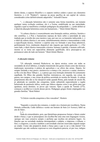 dentro destes, o aspecto filosófico e o aspecto estético cedem o passo aos elementos
literários. (...) [A "Paideia"] repousa na posse pacífica de um capital de valores
considerados como definitivamente adquiridos." Arnould Clausse
“... a educação helenística não é somente uma forma transitória, um instante
qualquer numa evolução contínua; ela é a Forma, estabilizada na sua maturidade,
segundo a qual se manifestou a tradição pedagógica da antiguidade. (...) pode definir-se
o ideal da educação helenística como um humanismo...” Henri-Irénée Marrou
“A cultura clássica é essencialmente uma formação estética, artística, literária e
não científica. (...) Pois o humanismo repousa de facto sobre a autoridade de uma
tradição que se recebe dos seus mestres e que, por sua vez, se transmite indiscutida. (...)
o ideal da cultura clássica é, em suma, simultaneamente anterior e transcendente a toda
a especificação técnica. Anterior: o espírito uma vez formado é uma força admirável,
perfeitamente livre, totalmente disponível não importa que tarefa particular. (...) Por
outro lado, o ideal clássico transcende a técnica: humano à partida, o homem cultivado,
mesmo se se torna um especialista altamente qualificado, deve preocupar-se em
permanecer antes de tudo um homem.” Henri-Irénée Marrou
A educação romana
“[A educação romana] Reduzia-se, na época arcaica, como em todas as
sociedades de nível idêntico, à simples transmissão dos gestos rituais como das técnicas
tradicionais necessárias à prática da agricultura e ao ofício das armas. Depois, foi
sempre limitada a mui pouco: ensinava-se a criança a ler, escrever e contar; ensinava-
se-lhe a lei das Doze Tábuas (...), e parece que essa instrução elementar foi comumente
espalhada. Os filhos das grandes famílias instruíam-se, em seguida, nas coisas da
guerra, nos campos, e nas coisas da política assistindo às sessões do Senado. A cultura
propriamente dita não se fez desejável senão quando Roma, pela metade do século III,
já adentrada no caminho das conquistas, tendo submetido especialmente a região
helenizada da península itálica, sentiu que faltava alguma coisa à sua glória para que
igualasse, nesse domínio, os povos que vencera. Após a queda de Tarento (272),
começou a acolher-se à escola desses povos. Pedagogos gregos foram empregados nas
grandes famílias.” René Hubert
“A Grécia vencida conquistou a fera vencedora”. Horácio
“Segundo o conceito dos romanos, o orador era o homem por excelência. Numa
fórmula conhecida, Catão definiu-o «como um homem de bem (vir bonnus), hábil na
arte de falar».
(...)
Nada de extraordinário, pois, que Quintiliano propusesse formar o futuro orador
desde o berço, e que se preocupasse em escolher-lhe uma ama sem linguagem viciosa,
«porque um vaso conserva sempre o perfume que recebeu em primeiro lugar». As
funções que na sociedade moderna desempenham o púlpito, a imprensa, a tribuna, o
foro, o congresso, a escola e também a universidade estavam reservadas naquele tempo
ao orador. Como não prepará-lo desde o berço para o que ia ser a vida inteira? Um
imperador que não soubesse expressar-se com eloquência parecia, só por isso, indigno
Casimiro Amado, História da Pedagogia e da Educação – Guião para acompanhamento das aulas, Univ. de Évora 2007
70
 