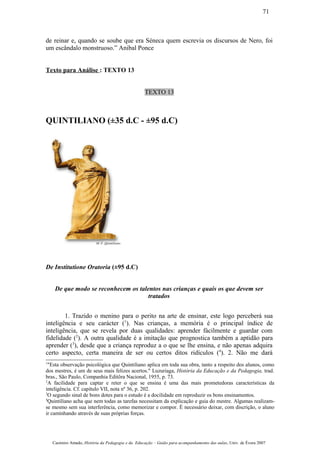 de reinar e, quando se soube que era Séneca quem escrevia os discursos de Nero, foi
um escândalo monstruoso.” Anibal Ponce
Texto para Análise : TEXTO 13
TEXTO 13
QUINTILIANO (±35 d.C - ±95 d.C)
De Institutione Oratoria (±95 d.C)
De que modo se reconhecem os talentos nas crianças e quais os que devem ser
tratados
1. Trazido o menino para o perito na arte de ensinar, este logo perceberá sua
inteligência e seu carácter (1
). Nas crianças, a memória é o principal índice de
inteligência, que se revela por duas qualidades: aprender fàcilmente e guardar com
fidelidade (2
). A outra qualidade é a imitação que prognostica também a aptidão para
aprender (3
), desde que a criança reproduz a o que se lhe ensina, e não apenas adquira
certo aspecto, certa maneira de ser ou certos ditos ridículos (4
). 2. Não me dará
1
"Esta observação psicológica que Quintiliano aplica em toda sua obra, tanto a respeito dos alunos, como
dos mestres, é um de seus mais felizes acertos." Luzuriaga, História da Educação e da Pedagogia, trad.
bras., São Paulo, Companhia Editôra Nacional, 1955, p. 73.
2
A facilidade para captar e reter o que se ensina é uma das mais prometedoras características da
inteligência. Cf. capítulo VII, nota nº 36, p. 202.
3
O segundo sinal de bons dotes para o estudo é a docilidade em reproduzir os bons ensinamentos.
4
Quintiliano acha que nem todas as tarefas necessitam da explicação e guia do mestre. Algumas realizam-
se mesmo sem sua interferência, como memorizar e compor. É necessário deixar, com discrição, o aluno
ir caminhando através de suas próprias forças.
Casimiro Amado, História da Pedagogia e da Educação – Guião para acompanhamento das aulas, Univ. de Évora 2007
71
 