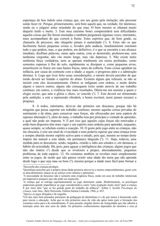 esperança de boa índole uma criança que, em seu gosto pela imitação, não procurar
senão fazer rir. Porque, primeiramente, será bom aquele que, na verdade, for talentoso;
senão eu o julgarei antes retardado do que mau. O bom mesmo se afastará muito
daquele lerdo e inerte. 3. Este meu (menino bom) compreenderá sem dificuldades
aquelas coisas que lhe forem ensinadas e também perguntará algumas vezes; entretanto,
mais acompanhará do que correrá à frente. Estes espíritos que, de bom grado, eu
chamaria de precoces, não chegarão jamais à maturidade (1
). 4. Estes são os que
facilmente fazem pequenas coisas e, levados pela audácia, imediatamente ostentam
tudo o que podem; mas, o que podem, em definitivo, é o que se encontra a seu alcance
imediato; desfilam palavras, umas após outras, com ar destemido; proferem-nas, sem
nenhuma vergonha; não vão muito longe, mas vão depressa. 5. Não existe neles
nenhuma força verdadeira, nem se apoiam totalmente em raízes profundas; como
sementes esparsas à flor do solo, rapidamente se dissipam e, como pequenas ervas,
amarelecem os frutos em suas hastes fracas, antes da colheita. Estas coisas agradam na
infância, por causa do contraste com a idade; a seguir, o progresso pára e a admiração
diminui. 6. Logo que tiver feito essas considerações, o mestre deverá perceber de que
modo deverá ser tratado o espírito do aluno. Existem alguns que relaxam, se não se
insistir com eles incessantemente. Outros se indignam com ordens; o medo detém
alguns e enerva outros; alguns não conseguem êxito senão através de um trabalho
contínuo; em outros, a violência traz mais resultados. Dêem-me um menino a quem o
elogio excite, que ame a glória e chore, se vencido (2
). 7. Este deverá ser alimentado
pela ambição; a este a repreensão ofenderá, a honra excitará; neste jamais recearei a
preguiça.
8. A todos, entretanto, deve-se dar primeiro um descanso, porque não há
ninguém que possa suportar um trabalho contínuo; mesmo aquelas coisas privadas de
sentimento e de alma, para conservar suas forças, são afrouxadas por uma espécie de
repouso alternado (3
); além do mais, o trabalho tem por princípio a vontade de aprender,
a qual não pode ser imposta. 9. É por isso que aqueles cujas forças são renovadas e
estão bem dispostos têm mais vigor e um espírito mais ardente para aprender, enquanto,
quase sempre, se rebelam contra a coacção. 10. O gosto pelo jogo entre as crianças, não
me chocaria; é este um sinal de vivacidade e nem poderia esperar que uma criança triste
e sempre abatida mostre espírito activo para o estudo, pois que, mesmo ao tempo deste
ímpeto tão natural a esta idade, ela permanece lânguida (4
). 11. Haja, todavia, uma
medida para os descansos; senão, negados, criarão o ódio aos estudos e, em demasia, o
hábito da ociosidade. Há, pois, para aguçar a inteligência das crianças, alguns jogos que
não são inúteis (5
) desde que se rivalizem a propor, alternadamente, pequenos
problemas de toda espécie. 12. Os costumes também se revelam mais simplesmente
entre os jogos, de modo que não parece existir uma idade tão tenra que não aprenda
desde logo o que seja mau ou bom (6
); mesmo porque a idade mais fácil para formar a
1
Desconfia das crianças-prodígio.
2
Quintiliano percebia que é próprio desta idade primeira atrever-se a muitos empreendimentos, gozar com
os descobrimentos, lançar-se ao esforço com valentia e optimismo.
3
A necessidade de descanso não é somente uma exigência física, senão em caso de trabalho intelectual,
um imperativo psíquico que não pode ser esquecido.
4
A criança que se entrega espontaneamente ao jogo demonstra saúde. Modernamente, os psicólogos
emprestam grande importância ao jogo considerando-o como "uma ocupação muito séria" para a criança.
É por meio dele "que se faz grande parte do trabalho da infância". Arthur J. Jersild, Psicologia da
criança, trad. bras., Belo Horizonte, Editora Itatiaia Limitada, 1966, p. 453.
5
Aprova os jogos dirigidos e de engenho.
6
Um dos mais bem pensados princípios da pedagogia de Quintiliano é o de que nunca é demasiado cedo
para iniciar a educação. Acha que os três primeiros anos da vida são aptos tanto para a formação dos
costumes como para a do entendimento. É uma posição singular dentro da Antiguidade que não admitia a
instrução antes dos sete anos de idade. Os primeiros conhecimentos dependem da memória e essa já
Casimiro Amado, História da Pedagogia e da Educação – Guião para acompanhamento das aulas, Univ. de Évora 2007
72
 