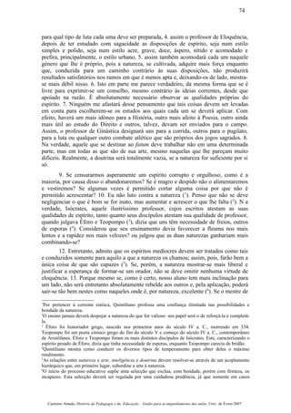 para qual tipo de luta cada uma deve ser preparada, 4. assim o professor de Eloquência,
depois de ter estudado com sagacidade as disposições de espírito, seja num estilo
simples e polido, seja num estilo acre, grave, doce, áspero, nítido e acomodado e
prefira, principalmente, o estilo urbano, 5. assim também acomodará cada um naquele
género que lhe é próprio, pois a natureza, se cultivada, adquire mais força enquanto
que, conduzida para um caminho contrário às suas disposições, não produzirá
resultados satisfatórios nos ramos em que é menos apta e, deixando-os de lado, mostra-
se mais débil nisso. 6. Isto em parte me parece verdadeiro, da mesma forma que se é
livre para exprimir-se um conselho, mesmo contrário às ideias correntes, desde que
apoiado na razão. É absolutamente necessário observar as qualidades próprias do
espírito. 7. Ninguém me afastará desse pensamento que tais coisas devem ser levadas
em conta para escolherem-se os estudos aos quais cada um se deverá aplicar. Com
efeito, haverá um mais idóneo para a História, outro mais afeito à Poesia, outro ainda
mais útil ao estudo do Direito e outros, talvez, devam ser enviados para o campo.
Assim, o professor de Ginástica designará uns para a corrida, outros para o pugilato,
para a luta ou qualquer outro combate atlético que são próprios dos jogos sagrados. 8.
Na verdade, aquele que se destinar ao fatum deve trabalhar não em uma determinada
parte, mas em todas as que são de sua arte, mesmo naquelas que lhe pareçam muito
difíceis. Realmente, a doutrina será totalmente vazia, se a natureza for suficiente por si
só.
9. Se censurarmos asperamente um espírito corrupto e orgulhoso, como é a
maioria, por causa disso o abandonaremos? Se é magro e despido não o alimentaremos
e vestiremos? Se algumas vezes é permitido cortar alguma coisa por que não é
permitido acrescentar? 10. Eu não luto contra a natureza (1
). Penso que não se deve
negligenciar o que é bom se for inato, mas aumentar e acrescer o que lhe falta (2
). N a
verdade, Isócrates, aquele ilustríssimo professor, cujos escritos atestam as suas
qualidades de espírito, tanto quanto seus discípulos atestam sua qualidade de professor,
quando julgava Éforo e Teopompo (3
), dizia que uns têm necessidade de freios, outros
de esporas (4
). Considerou que seu ensinamento devia favorecer a fleuma nos mais
lentos e a rapidez nos mais velozes? ou julgou que as duas naturezas ganhariam mais
combinando-se?
12. Entretanto, admito que os espíritos medíocres devem ser tratados como tais
e conduzidos somente para aquilo a que a natureza os chamou; assim, pois, farão bem a
única coisa de que são capazes (5
). Se, porém, a natureza mostrar-se mais liberal e
justificar a esperança de formar-se um orador, não se deve omitir nenhuma virtude de
eloquência. 13. Porque mesmo se, como é certo, nosso aluno tem mais inclinação para
um lado, não será entretanto absolutamente rebelde aos outros e, pela aplicação, poderá
sair-se tão bem nestes como naqueles onde é, por natureza, excelente (6
). Se o mestre de
1
Por pertencer à corrente estóica, Quintiliano professa uma confiança ilimitada nas possibilidades e
bondade da natureza.
2
O ensino jamais deverá despojar a natureza do que for valioso: seu papel será o de reforçá-la e completá-
la.
3
Éforo foi historiador grego, nascido nos primeiros anos do século IV a. C., morrendo em 334.
Teopompo foi um poeta cómico grego do fim do século V e começo do século IV a. C., contemporâneo
de Aristófanes. Éforo e Teopompo foram os mais distintos discípulos de Isócrates. Este, caracterizando o
espírito pesado de Éforo, dizia que tinha necessidade de esporas, enquanto Teopompo carecia de bridão.
4
Quintiliano mostra como conduzir os diversos tipos de temperamento para obter deles o máximo
rendimento.
5
As relações entre natureza e arte, inteligência e doutrina devem resolver-se através de um acoplamento
hierárquico que, em primeiro lugar, subordine a arte à natureza.
6
O início do processo educativo supõe uma selecção que exclua, com bondade, porém com firmeza, os
incapazes. Esta selecção deverá ser regulada por uma cuidadosa prudência, já que somente em casos
Casimiro Amado, História da Pedagogia e da Educação – Guião para acompanhamento das aulas, Univ. de Évora 2007
74
 