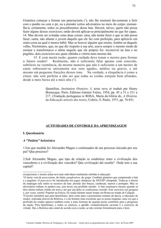 Ginástica começar a formar um pancraciasta (1
), não lhe ensinará tão-somente a ferir
com o punho ou com o pé, ou a prender certos adversários no meio do corpo; ensinar-
lhe-á, certamente, todos os procedimentos dessa luta. Haverá, talvez, quem não possa
fazer alguns desses exercícios; então deverá aplicar-se principalmente no que for capaz.
14. Mas devem ser evitadas estas duas coisas: uma, não tentar fazer o que se não possa
fazer; outra, não afastar o jovem daquilo que ele faz com perfeição, para aplicá-lo em
outra coisa na qual é menos hábil. Mas se houver alguém que ensine, lembre-se daquele
velho, Nicóstratos, que, no que diz respeito à sua arte, usava sempre o mesmo modo de
ensinar e transformava o atleta naquilo que ele próprio foi: invencível na luta e no
pugilato, dois exercícios nos quais obtinha a vitória num mesmo dia.
15. E com muita razão, quanto cuidado deve tomar o mestre para formar
o futuro orador! Realmente, não é suficiente falar apenas com concisão,
subtileza ou veemência, da mesma maneira que não é suficiente a um mestre de
canto sobressair-se unicamente nos sons agudos, médios ou graves, e até
mesmo em pequenas fracções desses tons. Na verdade, a eloquência é como a
cítara: não será perfeita a não ser que todas as cordas estejam bem afinadas,
desde a mais baixa até a mais alta (2
).
Quintilien, Institution Oratoire, I, texte revu et traduit par Henry
Bornecque, Paris, Editions Garnier Frères, 1954, pp. 45 a 51 e 211 a
217. (Tradução portuguesa in ROSA, Maria da Glória de, A História
da Educação através dos textos, Cultrix, S. Paulo, 1971, pp. 76-83)
ACTIVIDADES DE CONTROLE DA APRENDIZAGEM
I. Questionário
A "Paideia" helenística
1.Em que medida foi Alexandre Magno o continuador de um processo iniciado por seu
pai? Que processo?
2.Sob Alexandre Magno, que tipo de relação se estabelece entre a civilização dos
vencedores e a civilização dos vencidos? Que civilização daí resulta? Onde tem a sua
capital?
excepcionais o mestre achar-se-á ante indivíduos totalmente rebeldes à educação.
1
O termo vem de pancratium, do latim, pangkration, do grego. Combate ginástico que compreende a luta
e o pugilato. O pancrácio foi introduzido nos jogos olímpicos da XXVIIIª olimpíada. Tinha-se o direito
de empregar nele todos os recursos da luta: pressão dos braços, camba-pé, murros e pontapés. Mas os
adversários tinham os punhos nus, sem luvas; era proibido morder. A luta continuava mesmo quando os
dois atletas tinham rolado em terra e até que um deles se confessasse vencido. Este exercício era perigoso
e, por vezes, mortal. Popular na Grécia, foi usado durante muito tempo em Roma no tempo de Calígula.
2
Convém relembrar que para Quintiliano, bem como para o pensamento romano da época, a educação do
orador, realizada através da Retórica, é a do homem mais excelente que se possa imaginar, uma vez que a
profissão do orador aparece também como a mais formosa de quantas possa contribuir para o progresso
da nação. Para Quintiliano, e todos os estóicos, a aptidão verdadeiramente racional é o exercício da
virtude. Daí, a Retórica não estará de acordo com a razão, se não orientar formalmente para o bem.
Casimiro Amado, História da Pedagogia e da Educação – Guião para acompanhamento das aulas, Univ. de Évora 2007
75
 