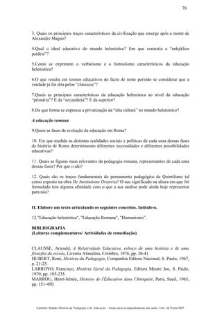 3. Quais os principais traços característicos da civilização que emerge após a morte de
Alexandre Magno?
4.Qual o ideal educativo do mundo helenístico? Em que consistia a “enkyklios
paideia”?
5.Como se exprimem o verbalismo e o formalismo característicos da educação
helenística?
6.O que resulta em termos educativos do facto de neste período se considerar que a
verdade já foi dita pelos “clássicos”?
7.Quais as principais características da educação helenística ao nível da educação
“primária”? E da “secundária”? E da superior?
8.De que forma se expressa a privatização da “alta cultura” no mundo helenístico?
A educação romana
9.Quais as fases de evolução da educação em Roma?
10. Em que medida as distintas realidades sociais e políticas de cada uma dessas fases
da história de Roma determinaram diferentes necessidades e diferentes possibilidades
educativas?
11. Quais as figuras mais relevantes da pedagogia romana, representantes de cada uma
dessas fases? Por que o são?
12. Quais são os traços fundamentais do pensamento pedagógico de Quintiliano tal
como exposto na obra De Institutione Oratoria? O seu significado na altura em que foi
formulado tem alguma afinidade com o que a sua análise pode ainda hoje representar
para nós?
II. Elabore um texto articulando os seguintes conceitos. Intitule-o.
12."Educação helenística", "Educação Romana", "Humanismo”.
BIBLIOGRAFIA
(Leituras complementares/ Actividades de remediação)
CLAUSSE, Arnould, A Relatividade Educativa, esboço de uma história e de uma
filosofia da escola, Livraria Almedina, Coimbra, 1976, pp. 20-41.
HUBERT, René, História da Pedagogia, Companhia Editora Nacional, S. Paulo, 1967,
p. 21-25.
LARROYO, Francisco, História Geral da Pedagogia, Editora Mestre Jou, S. Paulo,
1970, pp. 185-235.
MARROU, Henri-Irénée, Histoire de l'Éducation dans l'Antiquité, Paris, Seuil, 1965,
pp. 151-450.
Casimiro Amado, História da Pedagogia e da Educação – Guião para acompanhamento das aulas, Univ. de Évora 2007
76
 