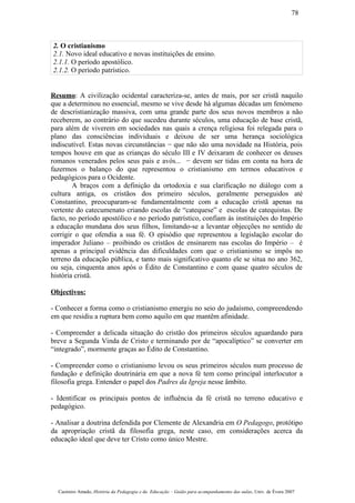2. O cristianismo
2.1. Novo ideal educativo e novas instituições de ensino.
2.1.1. O período apostólico.
2.1.2. O período patrístico.
Resumo: A civilização ocidental caracteriza-se, antes de mais, por ser cristã naquilo
que a determinou no essencial, mesmo se vive desde há algumas décadas um fenómeno
de descristianização massiva, com uma grande parte dos seus novos membros a não
receberem, ao contrário do que sucedeu durante séculos, uma educação de base cristã,
para além de viverem em sociedades nas quais a crença religiosa foi relegada para o
plano das consciências individuais e deixou de ser uma herança sociológica
indiscutível. Estas novas circunstâncias − que não são uma novidade na História, pois
tempos houve em que as crianças do século III e IV deixaram de conhecer os deuses
romanos venerados pelos seus pais e avós... − devem ser tidas em conta na hora de
fazermos o balanço do que representou o cristianismo em termos educativos e
pedagógicos para o Ocidente.
A braços com a definição da ortodoxia e sua clarificação no diálogo com a
cultura antiga, os cristãos dos primeiro séculos, geralmente perseguidos até
Constantino, preocuparam-se fundamentalmente com a educação cristã apenas na
vertente do catecumenato criando escolas de “catequese” e escolas de catequistas. De
facto, no período apostólico e no período patrístico, confiam às instituições do Império
a educação mundana dos seus filhos, limitando-se a levantar objecções no sentido de
corrigir o que ofendia a sua fé. O episódio que representou a legislação escolar do
imperador Juliano – proibindo os cristãos de ensinarem nas escolas do Império – é
apenas a principal evidência das dificuldades com que o cristianismo se impôs no
terreno da educação pública, e tanto mais significativo quanto ele se situa no ano 362,
ou seja, cinquenta anos após o Édito de Constantino e com quase quatro séculos de
história cristã.
Objectivos:
- Conhecer a forma como o cristianismo emergiu no seio do judaísmo, compreendendo
em que residiu a ruptura bem como aquilo em que mantêm afinidade.
- Compreender a delicada situação do cristão dos primeiros séculos aguardando para
breve a Segunda Vinda de Cristo e terminando por de “apocalíptico” se converter em
“integrado”, mormente graças ao Édito de Constantino.
- Compreender como o cristianismo levou os seus primeiros séculos num processo de
fundação e definição doutrinária em que a nova fé tem como principal interlocutor a
filosofia grega. Entender o papel dos Padres da Igreja nesse âmbito.
- Identificar os principais pontos de influência da fé cristã no terreno educativo e
pedagógico.
- Analisar a doutrina defendida por Clemente de Alexandria em O Pedagogo, protótipo
da apropriação cristã da filosofia grega, neste caso, em considerações acerca da
educação ideal que deve ter Cristo como único Mestre.
Casimiro Amado, História da Pedagogia e da Educação – Guião para acompanhamento das aulas, Univ. de Évora 2007
78
 
