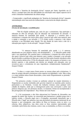 - Analisar a “doutrina da iluminação divina” exposta por Santo Agostinho em O
Mestre, exemplo bem claro das dificuldades de conciliação entre alguns aspectos da fé
cristã e elementos fundamentais da cultura antiga.
- Compreender o significado pedagógico da “doutrina da iluminação divina” enquanto
intermediação entre uma teoria do conhecimento e uma teoria da relação educativa.
ANTOLOGIA
(Textos de introdução e sensibilização)
“Não há religião nenhuma que, mais do que o cristianismo, faça participar a
educação na obra da salvação, faça da educação um instrumento da salvação. A
natureza humana foi manchada pela queda. A educação (...) constitui para o
cristianismo o conjunto dos meios pelos quais é possível agir sobre uma natureza, para
a ajudar a conseguir a sua salvação. (...) O cristão recusa a natureza e não espera
encontrar a sua felicidade neste mundo. Ele não dispõe de outro meio a não ser a
educação para seguir a via da salvação”. Jacques Ulmann
“A natureza humana foi manchada pela queda. (...) A natureza,
abandonada aos seus próprios meios, está desamparada (.. .). A educacão ganha então
todo o seu significado. Ela constitui para o cristianismo o conjunto dos meios através
dos quais é possível agir sobre uma natureza, para a ajudar a conseguir a sua salvação
desenvolvendo os gérmens do Bem que o amor de Deus pelos homens introduziu neles
e lhes permitiu desenvolver. O fim da educação sendo o de assegurar ao homem o seu
destino superior, e não podendo este destino ser atingido sem educação, esta vai
revestir-se para o cristianismo de uma importância verdadeiramente fundamental".
Jacques Ulmann
"A alma e o corpo nunca foram postos no mesmo plano pelo cristianismo. A
alma foi sempre tida pelo cristianismo como superior em dignidade e valor. Mas a alma
e o corpo também nunca foram dissociados, como muito frequentemente se pretende."
Jacques Ulmann
“Os primeiros cristãos viveram no ambiente cultural do mundo helenístico e
frequentaram as escolas instituídas pelo governo imperial ou mantidas pelos mestres
particulares e, no Ocidente, viveram das tradições romanas como qualquer outro
cidadão do Império, ainda que se distinguissem pelas suas convicções e pelas suas
práticas religiosas que, nos primeiros séculos, os tornaram vítimas da incompreensão e
das perseguições dos imperadores”. Ruy Afonso da Costa Nunes
“(...) foi exactamente o alto feito educacional de Clemente de Alexandria, nas
pegadas do mártir São Justino, ter concorrido para harmonizar a paidéia grega com o
espírito cristão, a filosofia pagã com o Evangelho, procurando demonstrar que a
filosofia não é “pagã” por natureza, mas uma decorrência da natureza intelectual do ser
humano e, por conseguinte, uma dádiva de Deus ao homem, como as artes e as
ciências, dons subjectivos, mas dons como os bens externos representados pela
variedade e pela beleza das criaturas, como o mar, as montanhas, as flores e as estrelas.
Casimiro Amado, História da Pedagogia e da Educação – Guião para acompanhamento das aulas, Univ. de Évora 2007
79
 