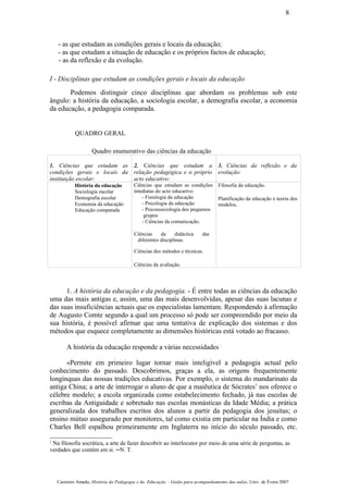 - as que estudam as condições gerais e locais da educação;
- as que estudam a situação de educação e os próprios factos de educação;
- as da reflexão e da evolução.
I - Disciplinas que estudam as condições gerais e locais da educação
Podemos distinguir cinco disciplinas que abordam os problemas sob este
ângulo: a história da educação, a sociologia escolar, a demografia escolar, a economia
da educação, a pedagogia comparada.
QUADRO GERAL
Quadro enumerativo das ciências da educação
1. Ciências que estudam as
condições gerais e locais da
instituição escolar:
2. Ciências que estudam a
relação pedagógica e o próprio
acto educativo:
3. Ciências da reflexão e da
evolução:
História da educação
Sociologia escolar
Demografia escolar
Economia da educação
Educação comparada
Ciências que estudam as condições
imediatas do acto educativo:
- Fisiologia da educação
- Psicologia da educação
- Psicossociologia dos pequenos
grupos
- Ciências da comunicação.
Ciências da didáctica das
diferentes disciplinas.
Ciências dos métodos e técnicas.
Ciências da avaliação.
Filosofia da educação.
Planificação da educação e teoria dos
modelos.
1. A história da educação e da pedagogia. - É entre todas as ciências da educação
uma das mais antigas e, assim, uma das mais desenvolvidas, apesar das suas lacunas e
das suas insuficiências actuais que os especialistas lamentam. Respondendo à afirmação
de Augusto Comte segundo a qual um processo só pode ser compreendido por meio da
sua história, é possível afirmar que uma tentativa de explicação dos sistemas e dos
métodos que esquece completamente as dimensões históricas está votado ao fracasso.
A história da educação responde a várias necessidades· :
«Permite em primeiro lugar tornar mais inteligível a pedagogia actual pelo
conhecimento do passado. Descobrimos, graças a ela, as origens frequentemente
longínquas das nossas tradições educativas. Por exemplo, o sistema do mandarinato da
antiga China; a arte de interrogar o aluno de que a maiêutica de Sócrates1
nos oferece o
célebre modelo; a escola organizada como estabelecimento fechado, já nas escolas de
escribas da Antiguidade e sobretudo nas escolas monásticas da Idade Média; a prática
generalizada dos trabalhos escritos dos alunos a partir da pedagogia dos jesuítas; o
ensino mútuo assegurado por monitores, tal como existia em particular na Índia e como
Charles Bell espalhou primeiramente em Inglaterra no início do século passado, etc.
1
Na filosofia socrática, a arte de fazer descobrir ao interlocutor por meio de uma série de perguntas, as
verdades que contém em si. ─N. T.
Casimiro Amado, História da Pedagogia e da Educação – Guião para acompanhamento das aulas, Univ. de Évora 2007
8
 