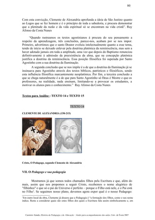 Com esta convicção, Clemente de Alexandria aprofunda a ideia de São Justino quanto
ao Logos que se fez homem e é o princípio de toda a sabedoria, e procura demonstrar
que a plenitude da razão e da vida espiritual só se encontram na vida cristã”. Ruy
Afonso da Costa Nunes
“Quando rastreamos os textos agostinianos à procura do seu pensamento a
respeito da aprendizagem, três conclusões, parece-nos, acabam por se nos impor.
Primeiro, advertimos que o santo Doutor evoluiu intelectualmente quanto a esse tema,
tendo de início se deixado enlevar pela doutrina platónica da reminiscência, mas sem a
haver adotado jamais em toda a amplitude, uma vez que depois do Baptismo renunciou
definitivamente à admissão da preexistência da alma, que na concepção platónica
justifica a doutrina da reminiscência. Essa posição filosófica foi superada por Santo
Agostinho com a sua doutrina da Iluminação.
A segunda conclusão que se nos impõe é a de que a doutrina da Iluminação já se
insinuava para Agostinho através dos textos bíblicos, patrísticos e filosóficos, sendo
esta influência filosófica marcantemente neoplatónica. Por fim, a terceira conclusão a
que se chega naturalmente é a de que para Santo Agostinho só Deus é Mestre e que os
professores, na realidade, nada ensinam, limitando-se a provocar os estudantes, a
motivar os alunos para o conhecimento.” Ruy Afonso da Costa Nunes
Textos para Análise : TEXTO 14 e TEXTO 15
TEXTO 14
CLEMENTE DE ALEXANDRIA (150-215)
Cristo, O Pedagogo, segundo Clemente de Alexandria
VII. O Pedagogo e sua pedagogia
Mostramos já que somos todos chamados filhos pela Escritura e que, além do
mais, assim que nos propomos a seguir Cristo, recebemos o nome alegórico de
"filhinhos" e que só o pai do Universo é perfeito – porque o Filho está nele, e o Pai está
no Filho1
. Se seguimos nosso plano, devemos agora expor qual é o nosso Pedagogo:
1
Em outro local da obra, Clemente já dissera que a Pedagogia é “a formação dos filhos, como o seu nome
indica. Resta a considerar quais são estes filhos dos quais a Escritura fala assim simbolicamente e, em
Casimiro Amado, História da Pedagogia e da Educação – Guião para acompanhamento das aulas, Univ. de Évora 2007
80
 