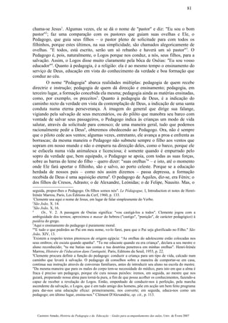 chama-se Jesus1
. Algumas vezes, ele se dá o nome de "pastor" e diz: "Eu sou o bom
pastor"2
; faz uma comparação com os pastores que guiam suas ovelhas e Ele, o
Pedagogo, que guia seus filhos – o pastor pleno de solicitude para com todos os
filhinhos, porque estes últimos, na sua simplicidade, são chamados alegoricamente de
ovelhas. "E todos, está escrito, serão um só rebanho e haverá um só pastor"3
. O
Pedagogo é, pois, naturalmente, o Logos porque nos conduz, a nós, seus filhos, para a
salvação. Assim, o Logos disse muito claramente pela bôca de Oséias: "Eu sou vosso
educador"4
. Quanto à pedagogia, é a religião: ela é ao mesmo tempo o ensinamento do
serviço de Deus, educação em vista do conhecimento da verdade e boa formação que
conduz ao céu.
O nome "Pedagogia" abarca realidades múltiplas: pedagogia de quem recebe
directriz e instrução; pedagogia de quem dá direcção e ensinamento; pedagogia, em
terceiro lugar, a formação concebida ela mesma; pedagogia ainda as matérias ensinadas,
como, por exemplo, os preceitos5
. Quanto à pedagogia de Deus, é a indicação do
caminho recto da verdade em vista da contemplação de Deus, a indicação de uma santa
conduta numa eterna perseverança. À imagem do general que dirige sua falange,
vigiando pela salvação de seus mercenários, ou do pilôto que manobra seu barco com
vontade de salvar seus passageiros, o Pedagogo indica às crianças um modo de vida
salutar, através da solicitude para conosco; de uma maneira geral, tudo que podemos
racionalmente pedir a Deus6
, obteremos obedecendo ao Pedagogo. Ora, não é sempre
que o piloto cede aos ventos; algumas vezes, entretanto, ele avança a proa e enfrenta as
borrascas; da mesma maneira o Pedagogo não submete sempre o filho aos ventos que
sopram em nosso mundo e não o empurra na direcção deles, como o barco, porque ele
se esfacela numa vida animalesca e licenciosa; é somente quando é empurrado pelo
sopro da verdade que, bem equipado, o Pedagogo se apoia, com todas as suas forças,
sobre as barras do leme do filho – quero dizer: "suas orelhas7
" – e isto, até o momento
onde Ele fará aportar o filhinho, são e salvo, ao porto celeste. Porque se a educação
herdada de nossos pais – como nós assim dizemos – passa depressa, a formação
recebida de Deus é uma aquisição eterna8
. O pedagogo de Aquiles, diz-se, era Fénix; o
dos filhos de Cresos, Adrasto; o de Alexandre, Leónidas; o de Felipe, Nausito. Mas, o
seguida, propor-lhes o Pedagogo. Os filhos somos nós". Le Pédagogue, I, Introduction et notes de Henri-
Irénée Marrou, Paris, Les Éditions du Cerf, 1960, p. 133.
1
Clemente usa aqui o nome de Jesus, em lugar de falar simplesmente do Verbo.
2
São João, X. 14.
3
São João, X, 16.
4
Os., V. 2. A passagem de Oseias significa: "vou castigá-los a todos". Clemente jogou com a
ambiguidade dos termos; aproximou o masar do hebreu ("castigo", "punição", de carácter pedagógico) à
paidéia do grego.
5
Aqui o ensinamento do pedagogo é puramente moral.
6
"E tudo o que pedirdes ao Pai em meu nome, vo-lo farei, para que o Pai seja glorificado no Filho." São
João, XIV, 13.
7
Existem a respeito textos pitorescos de origem egípcia: “As orelhas do adolescente estão colocadas nos
seus ombros; ele escuta quando apanha". "Tu me educaste quando eu era criança", declara a seu mestre o
aluno reconhecido; "tu me batias nas costas e tua doutrina penetrava em minhas orelhas". Henri-Irénée
Marrou, Histoire de l'éducation dans l'antiquité, Paris, Editions du Seuil, 1955, p. 22.
8
Clemente procura definir a função do pedagogo: conduzir a criança para um tipo de vida, calcado num
caminho que levará à salvação. O pedagogo dá conselhos sobre a maneira de comportar-se em casa,
continua sua instrução através de conversas familiares, antes de introduzir seu aluno na escola do mestre.
"Da mesma maneira que para os males do corpo tem-se necessidade do médico, para isto em que a alma é
fraca é preciso um pedagogo, porque ele cura nossas paixões: iremos, em seguida, ao mestre que nos
guiará, preparando nossa alma para torná-la pura, a fim de que possa acolher os conhecimentos, fazendo-a
capaz de receber a revelação do Logos. Então, empenhado de conduzir-nos à perfeição, pela marcha
ascendente da salvação, o Logos, que é em tudo amigo dos homens, põe em acção um bem feito programa
para dar-nos uma educação eficaz: primeiramente, nos converte; em seguida, educa-nos como um
pedagogo; em último lugar, ensina-nos." Clément D'Alexandrie, op. cit., p. 113.
Casimiro Amado, História da Pedagogia e da Educação – Guião para acompanhamento das aulas, Univ. de Évora 2007
81
 