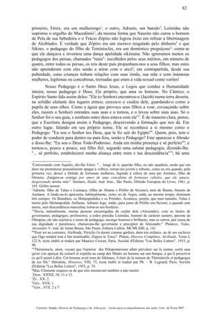 primeiro, Fénix, era um mulherengo1
; o outro, Adrasto, um banido2
; Leónidas não
suprimiu o orgulho do Macedónio3
, da mesma forma que Nausito não curou o homem
de Pela de sua bebedeira e o Trácio Zópiro não logrou êxito em refrear a libertinagem
de Alcibíades. É verdade que Zópiro era um escravo resgatado pelo dinheiro4
e que
Sikino, o pedagogo do filho de Temístocles, era um doméstico preguiçoso5
: conta-se
que ele dançava e inventou uma dança apelidada sikiniana. Não ignoramos menos os
pedagogos dos persas, chamados "reais": escolhidos pelos seus méritos, em número de
quatro, entre todos os persas, os reis deste país propunham-nos a seus filhos; mas estes
não aprenderam com eles senão a atirar com o arco6
; em contrapartida, desde sua
puberdade, estas crianças tinham relações com suas irmãs, sua mãe e com inúmeras
mulheres, legítimas ou concubinas, treinadas que eram à vida sexual como varões!
Nosso Pedagogo é o Santo Deus Jesus, o Logos que conduz a Humanidade
inteira; nosso pedagogo é Deus, Ele próprio, que ama os homens. No Cântico, o
Espírito Santo fala assim deles: "Ele (o Senhor) encontrou-o (Jacob) numa terra deserta,
na solidão ululante dos lugares ermos; cercou-o e cuidou dele, guardando-o como a
pupila de seus olhos. Como a águia que provoca seus filhos a voar, esvoaçando sobre
eles, (assim o Senhor) estendeu suas asas e o tomou, e o levou sobre suas asas. Só o
Senhor foi o seu guia, e nenhum outro deus estava com ele"7
. É de maneira clara, penso,
que a Escritura designa assim o Pedagogo, descrevendo a formação que nos dá. Em
outro lugar, falando em seu próprio nome, Ele se reconhece a si mesmo como o
Pedagogo: "Eu sou o Senhor teu Deus, que te fiz sair do Egipto"8
. Quem, pois, tem o
poder de conduzir para dentro ou para fora, senão o Pedagogo? Este apareceu a Abraão
e disse-lhe: "Eu sou o Deus Todo-Poderoso. Anda em minha presença e sê perfeito"9
; e
tornou-o, pouco a pouco, seu filho fiel, segundo uma salutar pedagogia, dizendo-lhe:
"... sê perfeito, estabelecerei minha aliança entre mim e tua descendência"10
; há uma
1
Conversando com Aquiles, diz-lhe Fénix: "... longe de ti, querido filho, eu não quedaria, ainda que um
deus me prometesse pessoalmente apagar a velhice, tornar-me jovem e robusto, como eu era quando, pela
primeira vez, deixei a Hélade de formosas mulheres, fugindo à cólera de meu pai Amintor, filho de
Órmeno. Zangara-se comigo por amor de uma concubina de formosos cabelos, que ele amava,
desprezando minha mãe". Homero, Ilíada, trad. bras., São Paulo, Difusão Europeia do Livro, 1961, p.
165. Grifos nossos.
2
Adrasto, filho de Talau e Lisímaca, (filha de Abante e Pólibo de Sicione), neto de Biante, bisneto de
Amitáon. A lenda no-lo apresenta, habitualmente, como rei de Argos, onde, ao mesmo tempo, dominam
três estirpes: Os Biandites, os Melampodides e os Prétides. Acontece, porém, que num tumulto, Talau é
morto pelo Melampodide Anfiarau. Adrasto foge, então, para junto de Pólibo em Sicione, e quando este
morre, sem descendência masculina, torna-se seu herdeiro.
3
"Havia, naturalmente, muitas pessoas encarregadas de cuidar dele (Alexandre), com os títulos de
governantes, pedagogos, professores; a todos presidia Leónidas, homem de carácter austero, parente de
Olímpias; ele não rejeitava o nome de pedagogo, encargo honroso e brilhante, mas os outros, por causa de
sua dignidade e parentesco, chamavam-lhe governante e preceptor de Alexandre." Plutarco, Vidas,
Alexandre V, trad. de Jaime Bruna, São Paulo, Editora Cultrix, MCMLXIII, p. 141.
4
"Pour toi au contraire, Alcibiade, Périclès t'a donné comme gardien, dans ton enfance, un de ses esclaves
que l'âge rendait tout à fait inutilisable, Zopyre le Trace". Platon, Oeuvres Complètes, Alcibiade, Tome I,
122 b, texte établi et traduit par Maurice Croiset, Paris, Société d'Edition "Les Belles Lettres", 1953, p.
90.
5
"Thémistocle, alors, voyant que l'opinion des Péloponnésiens allait prévaloir sur la sienne, sortit sans
qu'on s'en aperçut du conseil et expédia au camp des Mèdes un homme sur une barque, à qui il prescrivit
ce qu'il aurait à dire. Cet homme avait nom de Sikinnos, il était de la maison de Thémistocle et pedagogue
de ses fils." Hérodote, Histoires, VIII, 75, texte établi et traduit par Ph. – B. Legrand, Paris, Société
d'Edition "Les Belles Lettres", 1953, p. 74.
6
Mas, Clemente esquece-se de que eles ensinavam também a não mentir.
7
Deut., XXXII, 10, 11 e 12.
8
Êx., XX, 2.
9
Gén., XVII, 1.
10
Gén., XVII, 2 e 7.
Casimiro Amado, História da Pedagogia e da Educação – Guião para acompanhamento das aulas, Univ. de Évora 2007
82
 