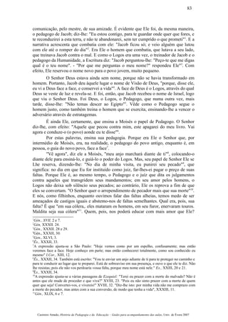 comunicação, pelo mestre, de sua amizade. É evidente que Ele foi, da mesma maneira,
o pedagogo de Jacob; diz-lhe: "Eu estou contigo, para te guardar onde quer que fores, e
te reconduzirei a esta terra, e não te abandonarei, sem ter cumprido o que prometi"1
. E a
narrativa acrescenta que combatia com ele: "Jacob ficou só; e veio alguém que lutou
com ele até o romper do dia"2
. Era Ele o homem que combatia, que lutava a seu lado,
que treinava Jacob contra o mal. E como o Logos era uma vez, o treinador de Jacob e o
pedagogo da Humanidade, a Escritura diz: "Jacob perguntou-lhe: "Peço-te que me digas
qual é o teu nome". - "Por que me perguntas o meu nome?" respondeu Ele"3
. Com
efeito, Ele reservou o nome novo para o povo jovem, muito pequeno.
O Senhor Deus estava ainda sem nome, porque não se havia transformado em
homem. Portanto, Jacob deu àquele lugar o nome de Visão de Deus, "porque, disse ele,
eu vi a Deus face a face, e conservei a vida"4
. A face de Deus é o Logos, através do qual
Deus se veste de luz e revela-se. E foi, então, que Jacob recebeu o nome de Israel, logo
que viu o Senhor Deus. Foi Deus, o Logos, o Pedagogo, que numa outra vez, mais
tarde, disse-lhe: "Não temas descer ao Egipto"5
. Vêde como o Pedagogo segue o
homem justo, como também treina o homem que se exercita, ensinando-lhe a vencer o
adversário através de estratagemas.
É ainda Ele, certamente, que ensina a Moisés o papel de Pedagogo. O Senhor
diz-lhe, com efeito: "Aquele que pecou contra mim, este apagarei do meu livro. Vai
agora e conduze-o (o povo) aonde eu te disse"6
.
Por estas palavras, ensina sua pedagogia. Porque era Ele o Senhor que, por
intermédio de Moisés, era, na realidade, o pedagogo do povo antigo, enquanto é, em
pessoa, o guia do novo povo, face a face7
.
"Vê agora", diz ele a Moisés, "meu anjo marchará diante de ti"8
, colocando-o
diante dele para ensiná-lo, e guiá-lo o poder do Logos. Mas, seu papel de Senhor Ele se
Lhe reserva, dizendo-lhe: "No dia de minha visita, eu punirei seu pecado"9
, que
significa: no dia em que Eu for instituído como juiz, far-lhes-ei pagar o preço de suas
faltas. Porque Ele é, ao mesmo tempo, o Pedagogo e o juíz que dita os julgamentos
contra aqueles que transgridem seus mandamentos; em seu amor pelos homens, o
Logos não deixa sob silêncio seus pecados; ao contrário, Ele os reprova a fim de que
eles se convertam. "O Senhor quer o arrependimento de pecador mais que sua morte"10
.
E nós, como filhinhos, enquanto ouvimos falar das faltas alheias, temos medo de ser
ameaçados de castigos iguais e abstemo-nos de faltas semelhantes. Qual era, pois, sua
falta? É que "em sua cólera,. eles mataram os homens, em seu furor, enervaram touros.
Maldita seja sua cólera"11
. Quem, pois, nos poderá educar com mais amor que Ele?
1
Gén., XVII, 2 e 7.
2
Gén, XXXII. 24.
3
Gén., XXXII. 28 e 29.
4
Gén., XXXII, 30.
5
Gen., XLVI, 3.
6
Êx., XXXII, 33.
7
A expressão ajusta-se a São Paulo: "Hoje vemos como por um espelho, confusamente; mas então
veremos face a face. Hoje conheço em parte; mas então conhecerei totalmente, como sou conhecido eu
mesmo" I.Cor., XIII, 12.
8
Êx., XXXII, 34. Também está escrito: "Vou te enviar um anjo adiante de ti para te proteger no caminho e
para te conduzir ao lugar que te preparei. Está de sobreaviso em sua presença, e ouve o que ele te diz. Não
lhe resistas; pois ele não vos perdoaria vossa falta, porque meu nome está nele." Ex., XXIII, 20 e 21.
9
Êx., XXXII, 34.
10
A expressão ajusta-se a várias passagens de Ezequiel: "Terei eu prazer com a morte do malvado? Não é
antes que ele mude de proceder e que viva?" XVIII, 23. "Pois eu não sinto prazer com a morte de quem
quer que seja! Convertei-vos, e vivereis!" XVIII, 32. "Diz-lhe isto: por minha vida não me comprazo com
a morte do pecador, mas antes com a sua conversão, de modo que tenha a vida", XXXIII, 11.
11
Gén., XLIX, 6 e 7.
Casimiro Amado, História da Pedagogia e da Educação – Guião para acompanhamento das aulas, Univ. de Évora 2007
83
 