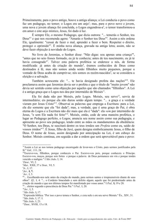 Primeiramente, para o povo antigo, houve a antiga aliança; a Lei conduzia o povo como
faz um pedagogo, no temor; o Logos era um anjo1
; mas, para o povo novo e jovem,
uma nova e jovem aliança foi concluída, o Logos engendrou-a2
, o temor transformou-a
em amor e este anjo místico, Jesus, foi dado à luz.
É sempre Ele, o mesmo Pedagogo, que dizia outrora: "... temerás o Senhor, teu
Deus"3
e que nos recomenda agora: "Amarás o Senhor teu Deus"4
. Assim a nós ordena
Ele, igualmente: "cessai de fazer o mal, aprendei a fazer o bem. Respeitai o direito,
protegei o oprimido"5
. É minha nova aliança, gravada na antiga letra; assim, não se
deve fazer objecção à novidade do Logos.
No livro de Jeremias, o Senhor disse: "Não digas: sou apenas uma criança"6
,
"antes que no seio fosses formado, eu já te conhecia; antes de teu nascimento, eu já te
havia consagrado"7
. Talvez esta palavra profética se enderece a nós, de forma
modificada: já antes da criação do mundo8
, éramos conhecidos de Deus como
destinados à fé, mas não somos ainda senão filhinhos muito pequenos, porque a
vontade de Deus acaba de cumprir-se; nós somos os recém-nascidos9
, se se considera a
eleição e a salvação.
Também acrescenta ele: "... te havia designado profeta das nações"10
. Ele
proclamava assim que Jeremias devia ser o profeta e que o título de "muito jovem" não
devia ser sentido como uma objecção por aqueles que são chamados "filhinhos". A Lei
é a antiga graça que o Logos nos deu por intermédio de Moisés11
.
Ela foi dada não por Moisés, pelo Logos. Moisés, seu servo12
, servia de
intermediário; eis porque ela não durou senão algum tempo. "... a graça e a verdade
vieram por Jesus Cristo"13
. Observai as palavras que emprega a Escritura: para a Lei,
ela diz somente que ela "foi dada"; mas, a verdade, que é uma graça do Pai, é obra
eterna do Logos e a Escritura não diz mais que ela é "dada": ela vem por intermédio de
Jesus, "e sem Ele nada foi feito"14
. Moisés, então, cede de uma maneira profética, o
lugar ao Pedagogo perfeito, o Logos; anuncia seu nome assim como sua pedagogia, e
apresenta ao povo seu pedagogo, tendo entre as mãos os mandamentos da obediência:
"O Senhor, teu Deus, te suscitará dentre os teus irmãos um Profeta como eu, saído de
vossos irmãos"15
. É Jesus, filho de Javé, quem designa simbolicamente Jesus, o filho de
Deus. O nome de Jesus, assim designado por antecipação na Lei, é um esboço do
Senhor. Moisés continua, em seguida a dar a ordem que será aproveitável para o povo:
1
"Assim a Lei se nos tornou pedagogo encarregado de levar-nos a Cristo, para sermos justificados pela
fé." Gál., 111, 24.
2
"Escrevo-vos, filhinhos, porque conheceis o Pai. Escrevo-vos pois, porque conheceis o Príncipe.
Escrevo-vos, moços, porque sois fortes e porque a palavra de Deus permanece em vós e porque tendes
vencido o maligno." I São João, I, 14.
3
Deut., VI, 2.
4
Mat., XXII, 37 e Deut., VI, 5.
5
Is., I, 17.
6
Jer., I, 7.
7
Jer., I, 5.
8
"... Escolhendo-nos nele antes da criação do mundo, para sermos santos e irrepreensíveis diante de seus
olhos". Ef., I, 4. "... o Cordeiro Imaculado e sem defeito algum; aquele que foi predestinado antes da
criação do mundo e que nos últimos tempos foi manifestado por vosso amor." I Ped., I, 19 e 20.
9
"... eleitos segundo a presciência de Deus Pai." I Ped., I, 20.
10
Jer., I, 5.
11
São João, I, 17.
12
Expressão bíblica: "Por isso o povo temeu o Senhor, e creu nele e em seu servo Moisés." Êx., XIV, 31.
13
São João, I, 17. I.
14
São João, I, 23.
15
Deut., XVIII, 15 e 18.
Casimiro Amado, História da Pedagogia e da Educação – Guião para acompanhamento das aulas, Univ. de Évora 2007
84
 