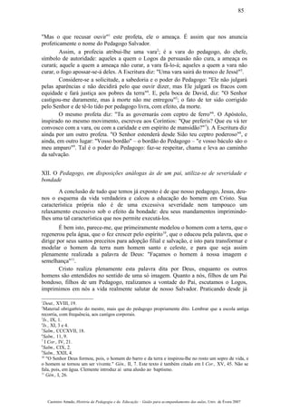 "Mas o que recusar ouvir"1
este profeta, ele o ameaça. É assim que nos anuncia
profeticamente o nome do Pedagogo Salvador.
Assim, a profecia atribui-lhe uma vara2
; é a vara do pedagogo, do chefe,
símbolo de autoridade: aqueles a quem o Logos da persuasão não cura, a ameaça os
curará; aquele a quem a ameaça não curar, a vara fá-lo-á; aqueles a quem a vara não
curar, o fogo apossar-se-á deles. A Escritura diz: "Uma vara sairá do tronco de Jessé"3
.
Considere-se a solicitude, a sabedoria e o poder do Pedagogo: "Ele não julgará
pelas aparências e não decidirá pelo que ouvir dizer, mas Ele julgará os fracos com
equidade e fará justiça aos pobres da terra"4
. E, pela boca de David, diz: "O Senhor
castigou-me duramente, mas à morte não me entregou"5
; o fato de ter sido corrigido
pelo Senhor e de tê-lo tido por pedagogo livra, com efeito, da morte.
O mesmo profeta diz: "Tu as governarás com ceptro de ferro"6
. O Apóstolo,
inspirado no mesmo movimento, escreveu aos Coríntios: "Que preferis? Que eu vá ter
convosco com a vara, ou com a caridade e em espírito de mansidão?"7
). A Escritura diz
ainda por um outro profeta. "O Senhor estenderá desde Sião teu ceptro poderoso"8
, e
ainda, em outro lugar: "Vosso bordão" – o bordão do Pedagogo – "e vosso báculo são o
meu amparo"9
. Tal é o poder do Pedagogo: faz-se respeitar, chama e leva ao caminho
da salvação.
XII. O Pedagogo, em disposições análogas às de um pai, utiliza-se de severidade e
bondade
A conclusão de tudo que temos já exposto é de que nosso pedagogo, Jesus, deu-
nos o esquema da vida verdadeira e calcou a educação do homem em Cristo. Sua
característica própria não é de uma excessiva severidade nem tampouco um
relaxamento excessivo sob o efeito da bondade: deu seus mandamentos imprimindo-
lhes uma tal característica que nos permite executá-los.
É bem isto, parece-me, que primeiramente modelou o homem com a terra, que o
regenerou pela água, que o fez crescer pelo espírito10
, que o educou pela palavra, que o
dirige por seus santos preceitos para adopção filial e salvação, e isto para transformar e
modelar o homem da terra num homem santo e celeste, e para que seja assim
plenamente realizada a palavra de Deus: "Façamos o homem à nossa imagem e
semelhança"11
.
Cristo realiza plenamente esta palavra dita por Deus, enquanto os outros
homens são entendidos no sentido de uma só imagem. Quanto a nós, filhos de um Pai
bondoso, filhos de um Pedagogo, realizamos a vontade do Pai, escutamos o Logos,
imprimimos em nós a vida realmente salutar de nosso Salvador. Praticando desde já
1
Deut., XVIII, 19.
2
Material obrigat6rio do mestre, mais que do pedagogo propriamente dito. Lembrar que a escola antiga
recorria, com frequência, aos castigos corporais.
3
Is., IX, 1.
4
Is., XI, 3 e 4.
5
Salm., CCCXVII, 18.
6
Salm., 11, 9.
7
I Cor., IV, 21.
8
Salm., CIX, 2.
9
Salm., XXII, 4.
10
"O Senhor Deus formou, pois, o homem do barro e da terra e inspirou-lhe no rosto um sopro de vida, e
o homem se tornou um ser vivente." Gén., II, 7. Este texto é também citado em I Cor., XV, 45. Não se
fala, pois, em água. Clemente introduz aí uma alusão ao baptismo.
11
Gén., I, 26.
Casimiro Amado, História da Pedagogia e da Educação – Guião para acompanhamento das aulas, Univ. de Évora 2007
85
 