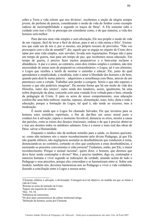 sobre a Terra a vida celeste que nos diviniza1
, recebemos a unção da alegria sempre
jovem, do perfume de pureza, considerando o modo de vida do Senhor como exemplo
radioso de incorruptibilidade e segundo os traços de Deus2
. A Ele somente cabe o
cuidado com isso e Ele se preocupa em considerar como, e de que maneira, a vida dos
homens será melhor.
Para dar-nos uma vida simples e sem afectação, Ele nos propõe o modo de vida
de um viajante, fácil de levar e fácil de deixar, para ir até a vida eterna e feliz3
. Ensina-
nos que cada um de nós é, por si mesmo, seu próprio tesouro de provisões. "Não vos
preocupeis com o dia de amanhã"4
, diz; aquele que se engaja no séquito de Cristo deve
optar por uma vida simples, sem servidor, levada sem inquietações. Porque não é para
um tempo de guerra, mas para um tempo de paz, que recebemos nossa educação. Em
tempo de guerra, é preciso fazer muitos preparativos e o bem-estar reclama a
abundância. A paz e o amor, ao contrário, estes dois irmãos simples e cordatos, não têm
necessidade de armas nem de preparativos extraordinários: o Logos, tal é seu alimento,
o Logos que recebeu a tarefa de mostrar o caminho e educar; Ele, junto do qual
aprendemos a simplicidade, a modéstia, todo o amor à liberdade dos homens e do bem,
quando para dizê-lo numa palavra – adquirimos a semelhança com Deus, através de um
parentesco com a virtude. Trabalhai sem perder a coragem. Sereis o que não esperais e
mesmo o que não poderíeis imaginar5
. Da mesma forma que há um modo de vida dos
filósofos, outro dos retores6
, outro ainda dos lutadores, assim, igualmente, há uma
nobre disposição da alma, concorde com uma vontade livre voltada para o bem, oriunda
da pedagogia de Cristo. E para os actos de nosso comportamento, essa educação
confere-lhe uma bela nobreza: marcha, repouso, alimentação, sono, leito, dieta e toda a
educação; porque a formação do Logos, tal qual é, não tende ao excesso, mas à
moderação.
É assim ainda que o Logos foi chamado Salvador, Ele que inventou para os
homens estes remédios espirituais, a fim de dar-lhes um senso moral justo e
conduzi-los à salvação; espera o momento favorável, denuncia os erros, mostra a causa
das paixões, corta as raízes dos desejos irracionais, ordena o de que é preciso abster-se
e traz aos doentes todos os antídotos salutares. Esta é a maior e mais real das obras de
Deus: salvar a Humanidade.
Enquanto o médico não dá nenhum remédio para a saúde, os doentes queixam-
se: como não teríamos nós o maior reconhecimento pelo divino Pedagogo, já que Ele
não guarda silêncio, não negligencia assinalar as desobediências que conduzem à ruína,
denunciando-as ao contrário, cortando os elos que conduzem a estas desobediências, e
ensinando os preceitos convenientes à vida correcta? Tenhamos, então, por Ele, o maior
reconhecimento. Porque o animal racional7
, quero dizer, o homem, que diremos que
deva fazer senão contemplar o divino? Mas, é preciso também, digo eu, contemplar a
natureza humana e viver segundo as indicações da verdade, amando acima de tudo o
Pedagogo e seus preceitos, porque eles concordam e se harmonizam entre si. Sobre este
modelo, também nós, devemos harmonizar-nos ao Pedagogo e viver a vida verdadeira,
fazendo a conciliação entre o Logos e nossos actos.
1
Clemente enfatiza a salvação, a divinização. Conseguir-se-á tal objetivo, na medida em que se imitar a
vida de Cristo.
2
Retoma ao tema da imitação de Cristo.
3
Sugere um esquema de conduta.
4
Mat., VI, 34.
5
Influência do estoicismo.
6
Os dois tipos característicos da cultura intelectual antiga.
7
Definição de homem, aceita por Clemente.
Casimiro Amado, História da Pedagogia e da Educação – Guião para acompanhamento das aulas, Univ. de Évora 2007
86
 