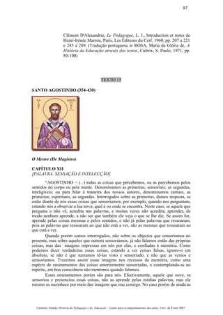 Clément D'Alexandrie, Le Pédagogue, L. I., Introduction et notes de
Henri-Irénée Marrou, Paris, Les Éditions du Cerf, 1960, pp. 207 a 221
e 285 a 289. (Tradução portuguesa in ROSA, Maria da Glória de, A
História da Educação através dos textos, Cultrix, S. Paulo, 1971, pp.
89-100)
TEXTO 15
SANTO AGOSTINHO (354-430)
O Mestre (De Magistro)
CAPÍTULO XII
[PALAVRA. SENSAÇÃO E lNTELECÇÃO]
“AGOSTINHO − (...) todas as coisas que percebemos, ou as percebemos pelos
sentidos do corpo ou pela mente. Denominamos as primeiras, sensoriais; as segundas,
inteligíveis; ou para falar à maneira dos nossos autores, denominamos carnais, as
primeiras; espirituais, as segundas. Interrogados sobre as primeiras, damos resposta, se
estão diante de nós essas coisas que sensoriamos; por exemplo, quando nos perguntam,
estando nós a observar a lua nova, qual é ou onde se encontra. Neste caso, se aquele que
pergunta o não vê, acredita nas palavras, e muitas vezes não acredita; aprender, de
modo nenhum aprende, a não ser que também ele veja o que se lhe diz. Se assim for,
aprende pelas coisas mesmas e pelos sentidos, e não já pelas palavras que ressoaram,
pois as palavras que ressoaram ao que não está a ver, são as mesmas que ressoaram ao
que está a ver.
Quando porém somos interrogados, não sobre os objectos que sensoriamos no
presente, mas sobre aqueles que outrora sensoriámos, já não falamos então das próprias
coisas, mas das imagens impressas em nós por elas, e confiadas à memória. Como
podemos dizer verdadeiras essas coisas, estando a ver coisas falsas, ignoro-o em
absoluto, se não é que narramos tê-las visto e sensoriado, e não que as vemos e
sensoriamos. Trazemos assim essas imagens nos recessos da memória, como uma
espécie de ensinamentos das coisas anteriormente sensoriadas, e contemplando-as no
espírito, em boa consciência não mentimos quando falamos.
Esses ensinamentos porém são para nós. Efectivamente, aquele que ouve, se
sensoriou e presenciou essas coisas, não as aprende pelas minhas palavras, mas ele
mesmo as reconhece por meio das imagens que traz consigo. No caso porém de ainda as
Casimiro Amado, História da Pedagogia e da Educação – Guião para acompanhamento das aulas, Univ. de Évora 2007
87
 