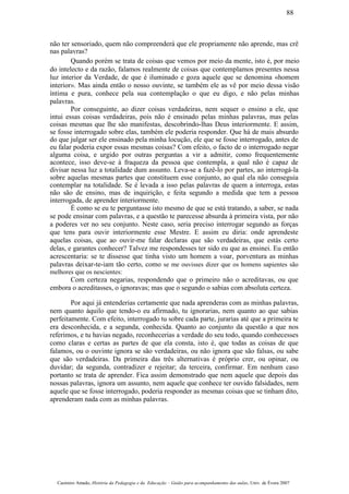 não ter sensoriado, quem não compreenderá que ele propriamente não aprende, mas crê
nas palavras?
Quando porém se trata de coisas que vemos por meio da mente, isto é, por meio
do intelecto e da razão, falamos realmente de coisas que contemplamos presentes nessa
luz interior da Verdade, de que é iluminado e goza aquele que se denomina «homem
interior». Mas ainda então o nosso ouvinte, se também ele as vê por meio dessa visão
íntima e pura, conhece pela sua contemplação o que eu digo, e não pelas minhas
palavras.
Por conseguinte, ao dizer coisas verdadeiras, nem sequer o ensino a ele, que
intui essas coisas verdadeiras, pois não é ensinado pelas minhas palavras, mas pelas
coisas mesmas que lhe são manifestas, descobrindo-lhas Deus interiormente. E assim,
se fosse interrogado sobre elas, também ele poderia responder. Que há de mais absurdo
do que julgar ser ele ensinado pela minha locução, ele que se fosse interrogado, antes de
eu falar poderia expor essas mesmas coisas? Com efeito, o facto de o interrogado negar
alguma coisa, e urgido por outras perguntas a vir a admitir, como frequentemente
acontece, isso deve-se à fraqueza da pessoa que contempla, a qual não é capaz de
divisar nessa luz a totalidade dum assunto. Leva-se a fazê-lo por partes, ao interrogá-la
sobre aquelas mesmas partes que constituem esse conjunto, ao qual ela não conseguia
contemplar na totalidade. Se é levada a isso pelas palavras de quem a interroga, estas
não são de ensino, mas de inquirição, e feita segundo a medida que tem a pessoa
interrogada, de aprender interiormente.
É como se eu te perguntasse isto mesmo de que se está tratando, a saber, se nada
se pode ensinar com palavras, e a questão te parecesse absurda à primeira vista, por não
a poderes ver no seu conjunto. Neste caso, seria preciso interrogar segundo as forças
que tens para ouvir interiormente esse Mestre. E assim eu diria: onde aprendeste
aquelas coisas, que ao ouvir-me falar declaras que são verdadeiras, que estás certo
delas, e garantes conhecer? Talvez me respondesses ter sido eu que as ensinei. Eu então
acrescentaria: se te dissesse que tinha visto um homem a voar, porventura as minhas
palavras deixar-te-iam tão certo, como se me ouvisses dizer que os homens sapientes são
melhores que os nescientes:
Com certeza negarias, respondendo que o primeiro não o acreditavas, ou que
embora o acreditasses, o ignoravas; mas que o segundo o sabias com absoluta certeza.
Por aqui já entenderias certamente que nada aprenderas com as minhas palavras,
nem quanto àquilo que tendo-o eu afirmado, tu ignorarias, nem quanto ao que sabias
perfeitamente. Com efeito, interrogado tu sobre cada parte, jurarias até que a primeira te
era desconhecida, e a segunda, conhecida. Quanto ao conjunto da questão a que nos
referimos, e tu havias negado, reconhecerias a verdade do seu todo, quando conhecesses
como claras e certas as partes de que ela consta, isto é, que todas as coisas de que
falamos, ou o ouvinte ignora se são verdadeiras, ou não ignora que são falsas, ou sabe
que são verdadeiras. Da primeira das três alternativas é próprio crer, ou opinar, ou
duvidar; da segunda, contradizer e rejeitar; da terceira, confirmar. Em nenhum caso
portanto se trata de aprender. Fica assim demonstrado que nem aquele que depois das
nossas palavras, ignora um assunto, nem aquele que conhece ter ouvido falsidades, nem
aquele que se fosse interrogado, poderia responder as mesmas coisas que se tinham dito,
aprenderam nada com as minhas palavras.
Casimiro Amado, História da Pedagogia e da Educação – Guião para acompanhamento das aulas, Univ. de Évora 2007
88
 