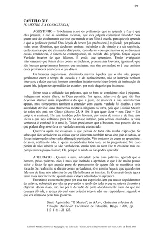 CAPÍTULO XIV
[O MESTRE E A CONSCIÊNCIA]
AGOSTINHO − Proclamam acaso os professores que se aprenda e fixe o que
eles pensam, e não as doutrinas mesmas, que eles julgam comunicar falando? Pois
quem será tão estultamente curioso que mande o seu filho à escola, para que ele aprenda
o que o professor pensa? Ora depois de terem [os professores] explicado por palavras
todas essas doutrinas, que declaram ensinar, incluindo a da virtude e a da sapiência,
então aqueles que são chamados discípulos, consideram consigo mesmos se se disseram
coisas verdadeiras, e fazem-no contemplando, na medida das próprias forças aquela
Verdade interior de que falámos. É então que aprendem. Tendo averiguado
interiormente que foram ditas coisas verdadeiras, pronunciam louvores, ignorando que
não louvam propriamente homens que ensinam, mas sim ensinados; se é que também
esses professores conhecem o que dizem.
Os homens enganam-se, chamando mestres àqueles que o não são, porque
geralmente entre o tempo da locução e o do conhecimento, não se interpõe nenhum
intervalo; e dado que tais homens aprendem interiormente logo depois da insinuação de
quem fala, julgam ter aprendido do exterior, por meio daquele que insinuou.
Sobre toda a utilidade das palavras, que se bem se considerar, não é pequena,
indagaremos noutra altura, se Deus permitir. Por agora, adverti-te de que não lhes
devemos atribuir mais importância do que é justo, de maneira a não acreditarmos
apenas, mas começarmos também a entender com quanta verdade foi escrito, e com
autoridade divina: «não chamemos mestre a ninguém na terra, pois que o único Mestre
de todos nós está nos Céus» (Mateus 23, 8-10). O que quer dizer − nos Céus − Ele
próprio o ensinará, Ele que também pelos homens, por meio de sinais e de fora, nos
incita a que nos voltemos para Ele no nosso interior, para sermos ensinados. A vida
venturosa é conhecê-lo e amá-lo. Todos proclamam que a buscam, mas poucos são os
que podem alegrar-se de a ter verdadeiramente encontrado.
Quereria agora me dissesses o que pensas de toda esta minha exposição. Se
sabes que são verdadeiras as coisas que se disseram, também terias dito que as sabias, se
fosses interrogado sobre cada afirmação particular. Vês portanto de quem as aprendeste;
de mim, realmente não, a quem responderias tudo isso, se to perguntasse. No caso
porém de não saberes se são verdadeiras, então nem eu nem Ele te ensinou; mas eu,
porque nunca posso ensinar; Ele, porque tu ainda as não podes aprender.
ADEODATO − Quanto a mim, advertido pelas tuas palavras, aprendi que o
homem, pelas palavras, não é mais que incitado a aprender, e que é de muito pouco
valor o facto de que grande parte do pensamento de quem fala se manifesta pela
locução. Se realmente se dizem coisas verdadeiras, só o ensina Aquele que quando nos
falavam de fora, nos advertiu de que Ele habitava no interior. Eu O amarei desde agora
tanto mais ardentemente, quanto mais estiver adiantado em aprender.
Entretanto estou muito grato por esta tua exposição, em que usaste seguidamente
da palavra, sobretudo por ela ter prevenido e resolvido tudo o que eu estava disposto a
objectar. Além disso, não foi por ti deixado de parte absolutamente nada do que me
causava dúvida, e acerca do qual esse oráculo secreto não me respondesse, segundo o
que era afirmado pelas tuas palavras.
Santo Agostinho, “O Mestre”, in AAvv, Opúsculos selectos da
Filosofia Medieval, Faculdade de Filosofia, Braga, 1990, pp.
113-116; 121-123.
Casimiro Amado, História da Pedagogia e da Educação – Guião para acompanhamento das aulas, Univ. de Évora 2007
89
 