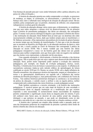 Esta herança do passado pesa por vezes ainda fortemente sobre a prática educativa, nos
países de velha civilização.»
A história da educação permite-nos então compreender a evolução, os processos
de mudança, as etapas, as acelerações, os afrouxamentos, e permite-nos fazer um
balanço mais claro e sobretudo mais inteligível da situação da educação actual. Dá-nos
também, pelas comparações que vai permitir, elementos de reflexão e de compreensão
indispensáveis à cultura geral do educador.
A história da educação abrange vários ramos que, evidentemente, se completam,
mas que nem todos atingiram o mesmo nível de desenvolvimento. Há em primeiro
lugar a história do pensamento pedagógico, das ideias em educação, das concepções
gerais. É muitas vezes preciso distingui-la daquilo a que chamamos a história dos factos
e das instituições de educação. René Hubert fazia já notar que «as doutrinas não estão
necessariamente soldadas aos factos, dado que tendem sempre para os transformar»; e
M. Debesse acrescenta: «Elas representam uma potência de invenção do género humano
ao mesmo tempo que um fermento de transformação». Ê claro que a tese da educação
que se encontra na República de Platão não é a da educação ateniense da época e, mais
perto de nós, a teoria contida no Émile de Rousseau não corresponde à prática da
educação no século XVIII. Não é menos verdade que esta história das ideias
pedagógicas (inseparável a nosso ver da história geral das ideias) tem um grande
interesse para melhor compreender, nem que fosse pela visão em negativo da realidade
que elas muitas vezes representam, a educação real de uma época.
Uma segunda orientação é, efectivamente, a história dos métodos e das técnicas
pedagógicas. Não se pode dizer que este seja o aspecto mais desenvolvido da história da
educação. Seria, porém muito importante poder analisar a evolução dos materiais
pedagógicos, por exemplo, em função da evolução pedagógica, técnica, social,
filosófica. A história dos livros de leitura é característica a este respeito. A influência do
racionalismo cartesiano traduz-se pelo método silábico de aprendizagem da leitura
codificada no século XVII por Ch. Demia; no século XVIII, sob a dupla influência da
filosofia sensualista e dos progressos técnicos da impressão, surgem as «ilustrações»; os
textos e as apresentações modificam-se em seguida sob a influência das teorias
modernas da filosofia psicológica e, mais particularmente, sob a influência da Teoria da
Forma... Tais análises históricas permitiriam distinguir as coerências e as incoerências
da prática da educação, o sentido exacto a atribuir a esta ou àquela prática, melhor
compreender pelo conhecimento das raízes históricas, a acção pedagógica actual.
Pode também assinalar-se a terceira orientação: a da história das instituições
pedagógicas. É razoável pensar que em cada etapa da história de uma sociedade o
estabelecimento desta ou daquela instituição ou a modificação das que existem
respondia a uma necessidade. O esclarecimento destas necessidades de mudança
permite compreender a significação exacta desta ou daquela parte do sistema. É pois
útil conhecer estes factos para, no decorrer de uma análise actual das situações,
distinguir o que pertence ao passado, o que pode ser abandonado como já não
possuindo a sua razão de ser, o que deve ser conservado se a função continua a existir.
A história não é portanto um simples olhar deitado sobre o passado; pode ser
uma das ferramentas poderosas da compreensão do presente e pertence deste modo de
direito à família das ciências da educação.
MIALARET, Gaston, As ciências da educação, Lisboa, Moraes Editores, 1976, pp. 18-35.
Casimiro Amado, História da Pedagogia e da Educação – Guião para acompanhamento das aulas, Univ. de Évora 2007
9
 