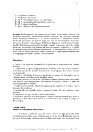 2.1.3. O período monástico.
2.1.4. O período escolástico.
2.1.4.1. A formação profissional nas corporações.
2.1.4.2. A organização das Universidades medievais.
2.1.4.3. O método escolástico.
2.1.4.4. A criação da Universidade portuguesa.
Resumo: Tendo começado por bastar-se com a criação de escolas de catequese e de
escolas de catequistas, o cristianismo acabaria, entretanto, por, em breve, estruturar
novas instituições educativas − as escolas monásticas − perseguindo também
finalidades eclesiásticas em primeiro lugar, mas com um impacte decisivo mais vasto
na história da cultura e da civilização do Ocidente. Depois, no período medieval caberá
também à Igreja dar origem às Universidades surgidas geralmente a partir das escolas
episcopais ou catedrais, mas satisfazendo interesses novos e respirando já o espírito
corporativo característico da burguesia emergente. A nossa tarefa será, então, reflectir
sobre o que de essencial marcou a história da educação e da pedagogia ocidentais entre
a desagregação do Império Romano e o Renascimento.
Objectivos:
- Conhecer as hipóteses historiográficas explicativas da desagregação do Império
Romano.
- Compreender o papel desempenhado pelos mosteiros com suas escolas (interna e
externa) e suas oficinas de cópia de manuscritos na salvaguarda dos tesouros culturais
da Antiguidade.
- Avaliar o significado da excepção carolíngia em termos de fomentadora de um
“Renascimento” cultural em plena Alta Idade Média.
- Analisar o processo de criação das Universidades medievais nas diversas modalidades
que assumiu, com destaque para a que consistiu na evolução “natural” a partir das
escolas episcopais ou catedrais.
- Compreender as fórmulas educativas adoptadas pelas corporações de ofícios e na de
formação dos cavaleiros.
- Compreender as afinidades entre o sistema formativo das universidades e essas
fórmulas.
- Compreender em que consistia o “método escolástico”.
- Analisar as iniciativas mais relevantes no campo da educação em Portugal, desde os
mosteiros de Santa Cruz de Coimbra e de Santa Maria de Alcobaça à criação da
Universidade.
ANTOLOGIA
(Textos de introdução e sensibilização)
"Entretanto, a partir do século IV, vemos aparecer um tipo de escola cristã,
completamente orientada para a vida religiosa e que já não tem nada de antiga; mas esta
escola, já de inspiração totalmente medieval, fica muito tempo a ser o bem próprio de
Casimiro Amado, História da Pedagogia e da Educação – Guião para acompanhamento das aulas, Univ. de Évora 2007
91
 