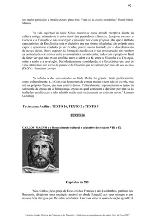 um meio particular e irradia pouco para fora. Trata-se da escola monástica." Henri-Irénée
Marrou
"A vida espiritual da Idade Média mantém-se numa atitude receptiva diante da
cultura antiga: submete-se à autoridade dos pensadores clássicos, deseja-se ensinar a
Ciência e a Filosofia e não investigar e filosofar por conta própria. Dai que o método
característico da Escolástica seja o dedutivo em sua forma silogística, tão própria para
expor e apresentar verdades já verificadas, porém muito limitado par o descobrimento
de novas ideias. Outro aspecto da formação escolástica é sua preocupação em resolver
as contradições existentes entre as autoridades reconhecidas; tudo com o propósito final
de fazer ver que não existe conflito entre o saber e a fé, entre a Filosofia e a Teologia,
entre a razão e a revelação. Sociologicamente considerada, é a Escolástica um tipo de
vida intelectual, um estilo de pensar e de filosofar que se estende por mais de seis séculos
(IX-XV). Francisco Larroyo
"A influência das universidades na Idade Média foi grande, tanto politicamente
como culturalmente. (...) Com elas houveram de contar muitas vezes não só os reis, mas
até os próprios Papas, em suas controvérsias. Culturalmente, representaram o ápice da
sabedoria da época até à Renascença, época na qual começam a declinar por ater-se às
tradições escolásticas e não admitir senão mui tardiamente as ciências novas." Lorenzo
Luzuriaga
Textos para Análise : TEXTO 16, TEXTO 2 e TEXTO 3
TEXTO 16
CARLOS MAGNO e o Renascimento cultural e educativo dos séculos VIII e IX
Capitular de 789
"Nós, Carlos, pela graça de Deus rei dos Francos e dos Lombarbos, patrício dos
Romanos, dirigimos uma saudação amável ao abade Baugulf, aos seus monges e aos
nossos fiéis clérigos que lhe estão confiados. Fazemos saber à vossa devoção agradável
Casimiro Amado, História da Pedagogia e da Educação – Guião para acompanhamento das aulas, Univ. de Évora 2007
92
 