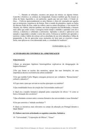 "... Durante as refeições, escutava um pouco de música ou alguma leitura.
Liam-lhe a história e as crónicas da Antiguidade. Gostava também que lhe lessem as
obras de Santo Agostinho e, em particular, aquela que tem por título A Cidade de
Deus ... Cultivou apaixonadamente as artes liberais e, cheio de veneração por aqueles
que as ensinavam, cumulou-os de honras. Para o estudo da gramática, seguiu as lições
do diácono Pedro de Pisa, então na velhice; para as outras disciplinas, o seu mestre foi
Alcuíno, diz Albino, diácono também, um saxão originário da Grã-Bretanha, o homem
mais sábio que então existia. Consagrou muito tempo e trabalho a aprender com ele a
retórica, a dialéctica e sobretudo a astronomia. Aprendeu o cálculo e aplicou-se com
atenção e sagacidade a estudar o curso dos astros. Esforçou-se também por aprender a
escrever e tinha o hábito de colocar sob as almofadas do seu leito tabuínhas e folhas de
pergaminho, a fim de aproveitar esses momentos de lazer para se exercitar a traçar
letras; mas aplicou-se a isso demasiado tarde, e o resultado foi medíocre".
EGINHARDO, Op. Cit.
ACTIVIDADES DE CONTROLE DA APRENDIZAGEM
I.Questionário
1.Quais as principais hipóteses historiográficas explicativas da desagregação do
Império Romano?
2.Por que foram as escolas dos mosteiros, apesar das suas limitações, de uma
importância decisiva na história da cultura ocidental?
3.Em que medida Carlos Magno conseguiu promover um verdadeiro “Renascimento”
cultural e educativo?
4.O que eram e para que serviam as escolas episcopais ou catedrais?
5.Que modalidades houve de criação das Universidades medievais?
6. Qual era o modelo formativo adoptado pelas corporações de ofícios ? E como se
fazia a formação dos cavaleiros?
7.Que afinidades existem entre o sistema formativo das universidades e essas fórmulas?
8.Em que consistia o “método escolástico”?
9. Quais as iniciativas mais relevantes no campo da educação em Portugal durante a
Idade Média?
II. Elabore um texto articulando os seguintes conceitos. Intitule-o.
10. "Universidade", "Corporações de Ofícios”, "Graus”
Casimiro Amado, História da Pedagogia e da Educação – Guião para acompanhamento das aulas, Univ. de Évora 2007
94
 