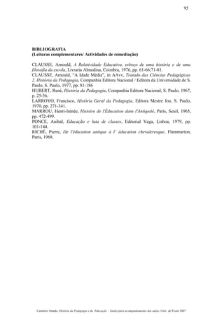 BIBLIOGRAFIA
(Leituras complementares/ Actividades de remediação)
CLAUSSE, Arnould, A Relatividade Educativa, esboço de uma história e de uma
filosofia da escola, Livraria Almedina, Coimbra, 1976, pp. 61-66;71-81.
CLAUSSE, Arnould, “A Idade Média”, in AAvv, Tratado das Ciências Pedagógicas
2. História da Pedagogia, Companhia Editora Nacional / Editora da Universidade de S.
Paulo, S. Paulo, 1977, pp. 81-186
HUBERT, René, História da Pedagogia, Companhia Editora Nacional, S. Paulo, 1967,
p. 25-36.
LARROYO, Francisco, História Geral da Pedagogia, Editora Mestre Jou, S. Paulo,
1970, pp. 271-341.
MARROU, Henri-Irénée, Histoire de l'Éducation dans l'Antiquité, Paris, Seuil, 1965,
pp. 472-499.
PONCE, Anibal, Educação e luta de classes, Editorial Vega, Lisboa, 1979, pp.
101-144.
RICHÉ, Pierre, De l'éducation antique à l’ éducation chevaleresque, Flammarion,
Paris, 1968.
Casimiro Amado, História da Pedagogia e da Educação – Guião para acompanhamento das aulas, Univ. de Évora 2007
95
 