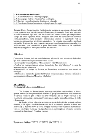 3. Renascimento e Humanismo
3.1. A cultura humanista e a nova pedagogia.
3.2. A pedagogia "activa e funcional" de Montaigne.
3.3. Rabelais e o confronto entre dois tipos de educação.
3.4. Experimentalismo e humanismo pedagógico em Portugal.
Resumo: Com o Renascimento o Ocidente entra numa nova era em que o homem volta
a estar no centro, sem que, no entanto, o fenómeno religioso deixe de ser algo marcante,
tal como se verifica logo mais com a Reforma e a Contra-Reforma que mergulharão a
Europa em lutas e guerras de raíz religiosa. Para além das considerações históricas
contextualizadoras, neste momento interessa-nos analisar o significado real do
humanismo renascentista em termos educativos. Na verdade, mau grado a profunda
auto-crítica de alguns dos seus expoentes, os novos caminhos continuam marcados pelo
intelectualismo, pelo verbalismo e pelo formalismo característicos da escolástica
medieval e em geral da educação ocidental pós-sofística.
Objectivos:
Conhecer os diversos indícios anunciadores do advento de uma nova era e do final da
que mais tarde seria designada como “Idade Média”.
–Compreender o significado do “Renascimento” e do “Humanismo”.
–Analisar as características da atitude humanística face aos “clássicos” e o que daí
resulta em termos educativos.
–Compreender as razões do fracasso do humanismo renascentista em matéria de
educação.
–Identificar os humanistas que melhor tiveram consciência desse fracasso e analisar os
seus argumentos: Erasmo, Montaigne e Rabelais.
ANTOLOGIA
(Textos de introdução e sensibilização)
"Os homens do Renascimento sentem-se indivíduos independentes e livres;
querem admitir da tradição medieval somente o que pode demonstrar suas credenciais
de verdade objectiva; gera-se neles una alta consciência do seu próprio valor; a fé e a
obediência, a renúncia e a humildade trocam-se por orgulho e ousadia, vontade de poder
e de aventura.
De início, o ideal educativo apresenta-se como imitação dos grandes estilistas
romanos, e dá lugar à ciceromania (Cícero era e é o modelo perfeito da mais pura
latinidade). O homem ilustre é o que compõe discursos com cadências murmurantes,
períodos simétricos, cheios de citações clássicas. A superstição do silogismo sucumbia
à superstição da retórica." Francisco Larroyo
Textos para Análise : TEXTO 17, TEXTO 18 e TEXTO 19
Casimiro Amado, História da Pedagogia e da Educação – Guião para acompanhamento das aulas, Univ. de Évora 2007
96
 