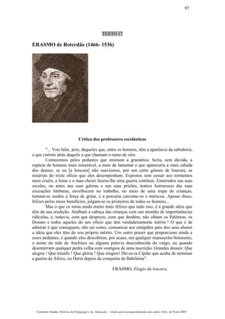TEXTO 17
ERASMO de Roterdão (1466- 1536)
Crítica dos professores escolásticos
"... Vou falar, pois, daqueles que, entre os homens, têm a aparência da sabedoria,
e que correm atrás daquilo a que chamam o ramo de oiro.
Comecemos pelos pedantes que ensinam a gramática. Seria, sem dúvida, a
espécie de homens mais miserável, a mais de lamentar e que apareceria a rnais odiada
dos deuses, se eu [a loucura] não suavizasse, por um certo género de loucura, as
misérias do triste oficio que eles desempenham. Expostos sem cessar aos tormentos
mais cruéis, a fome e o mau cheiro fazem-lhe uma guerra contínua. Enterrados nas suas
escolas, ou antes nas suas galeras e nas suas prisões, teatros horrorosos das suas
execuções bárbaras, envelhecem no trabalho, no meio de uma trupe de crianças,
tornam-se surdos à força de gritar, e a porcaria carcome-os e mirra-os. Apesar disso,
felizes pelos meus benefícios, julgam-se os primeiros de todos os homens...
Mas o que os torna ainda muito mais felizes que tudo isso, é a grande ideia que
têm da sua erudição. Atulham a cabeça das crianças com um montão de impertinências
ridículas, e, todavia, com que desprezo, com que desdém, não olham os Palémon, os
Donato e todos aqueles do seu oficio que têm verdadeiramente mérito ! O que é de
admirar é que conseguem, não sei como, comunicar aos estúpidos pais dos seus alunos
a ideia que eles têm do sou próprio mérito. Um outro prazer que proporciono ainda a
esses pedantes, é quando eles descobrem, por acaso, em qualquer manuscrito bolorento,
o nome da mãe de Anchises ou alguma palavra desconhecida do vulgo, ou quando
desenterram qualquer pedra velha com vestígios de uma inscrição. Grandes deuses: Que
alegria ! Que triunfo ! Que glória ! Que elogios! Dir-se-ia Cipião que acaba de terminar
a guerra da África, ou Dario depois da conquista da Babilónia".
ERASMO, Elogio da loucura,
Casimiro Amado, História da Pedagogia e da Educação – Guião para acompanhamento das aulas, Univ. de Évora 2007
97
 