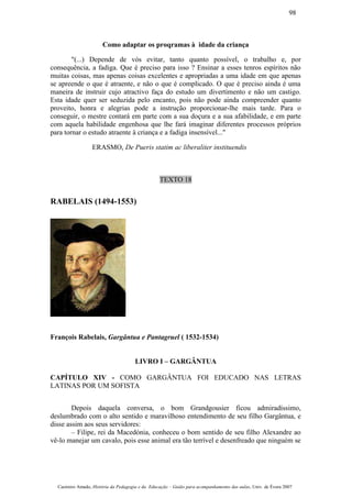 Como adaptar os proqramas à idade da criança
"(...) Depende de vós evitar, tanto quanto possível, o trabalho e, por
consequência, a fadiga. Que é preciso para isso ? Ensinar a esses tenros espíritos não
muitas coisas, mas apenas coisas excelentes e apropriadas a uma idade em que apenas
se apreende o que é atraente, e não o que é complicado. O que é preciso ainda é uma
maneira de instruir cujo atractivo faça do estudo um divertimento e não um castigo.
Esta idade quer ser seduzida pelo encanto, pois não pode ainda compreender quanto
proveito, honra e alegrias pode a instrução proporcionar-lhe mais tarde. Para o
conseguir, o mestre contará em parte com a sua doçura e a sua afabilidade, e em parte
com aquela habilidade engenhosa que lhe fará imaginar diferentes processos próprios
para tornar o estudo atraente à criança e a fadiga insensível..."
ERASMO, De Pueris statim ac liberaliter instituendis
TEXTO 18
RABELAIS (1494-1553)
François Rabelais, Gargântua e Pantagruel ( 1532-1534)
LIVRO I – GARGÂNTUA
CAPÍTULO XIV - COMO GARGÂNTUA FOI EDUCADO NAS LETRAS
LATINAS POR UM SOFISTA
Depois daquela conversa, o bom Grandgousier ficou admiradíssimo,
deslumbrado com o alto sentido e maravilhoso entendimento de seu filho Gargântua, e
disse assim aos seus servidores:
– Filipe, rei da Macedónia, conheceu o bom sentido de seu filho Alexandre ao
vê-lo manejar um cavalo, pois esse animal era tão terrível e desenfreado que ninguém se
Casimiro Amado, História da Pedagogia e da Educação – Guião para acompanhamento das aulas, Univ. de Évora 2007
98
 