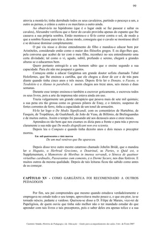 atrevia a montá-lo; tinha derrubado todos os seus cavaleiros, partindo o pescoço a um, a
outro as pernas, o crânio a outro e os maxilares a outro ainda.
Ao observá-lo no hipódromo (que é o lugar onde se faz passear e saltar os
cavalos), Alexandre verificou que o furor do cavalo provinha apenas do espanto que lhe
causava a sua própria sombra. Então montou-o e fê-lo correr contra o sol, de modo a
que a sombra ficasse para trás e, desse modo, conseguiu que o cavalo se mostrasse dócil
e se deixasse dominar completamente.
O pai viu nisso o divino entendimento do filho e mandou-o educar bem por
Aristóteles, considerado então como o maior dos filósofos gregos. E eu digo-lhes que,
pela conversa que acabei de ter com o meu filho, reconheci no seu entendimento uma
certa divindade; tal como o vi, agudo, subtil, profundo e sereno, chegará a grandes
alturas se o educarmos bem.
Quero portanto entregá-lo a um homem sábio que o ensine segundo a sua
capacidade. Para ele não me pouparei a gastos.
Começou então a educar Gargântua um grande doutor sofista chamado Tubal
Holofernes, que lhe ensinou a cartilha, que ele chegou a dizer de cor e de trás para
diante quando tinha cinco anos e três meses. Depois fê-lo ler o Donato, o Faceto, o
Teodoleto e o Alanus in parabolis, e assim chegou aos treze anos, seis meses e duas
semanas.
Durante esse tempo ensinou-o também a escrever goticamente, e escreveu todos
os seus livros, pois a arte da imprensa não estava ainda em uso.
Trazia vulgarmente um grande catrapácio que pesava mais de sete mil quintais;
a sua pena era tão grossa como os grossos pilares de Enay, e o tinteiro, suspenso de
fortes correntes de ferro, tinha a capacidade de um tonel de armazém.
Fê-lo ler logo o De Modis Significandi, com os comentários de Hurtebise, de
Fasquin, de Tropditeux, de Gualehault, de João de Veau, de Billónio, de Brelinguandus
e de muitos outros. Assim o tempo foi passando até aos dezasseis anos e onze meses.
Aprendeu-os tão bem que nos exames os dizia para a frente e para trás e provou
claramente a sua mãe que De modis disgnificant non era scientia.
Depois leu o Computo e quando tinha dezoito anos e dois meses o preceptor
morreu.
Em mil quatrocentos e vinte morreu
De um mal venéreo que lhe apareceu.
Depois disso teve outro mestre catarroso chamado Jobelin Bridé, que o mandou
ler o Hugutio, o Herbrad Grecismo, o Doutrinal, as Partes, o Quid est, o
Supplementum, e Mamotreto de Moribus in imensa servandi, o Séneca de quattuor
virtutibus cardinalis, Passavantus cum comento, e o Dormi Secure, nos dias festivos. E
muitos outros da mesma qualidade. Depois de tais leituras ficou tão sabido como antes
de as começar.
CAPÍTULO XV - COMO GARGÂNTUA FOI RECOMENDADO A OUTROS
PEDAGOGOS
Por fim, seu pai compreendeu que mesmo quando estudava verdadeiramente e
empregava no estudo todo o seu tempo, aproveitava muito pouco e, o que era pior, ia-se
tornado néscio, pedante e vaidoso. Queixou-se disso a D. Filipe de Marais, vice-rei de
Papeligósia, de quem ouviu que tinha sido melhor não o ter mandado estudar do que
aprender com tais livros e tais preceptores, pois o saber deles era apenas tolice e a sua
Casimiro Amado, História da Pedagogia e da Educação – Guião para acompanhamento das aulas, Univ. de Évora 2007
99
 