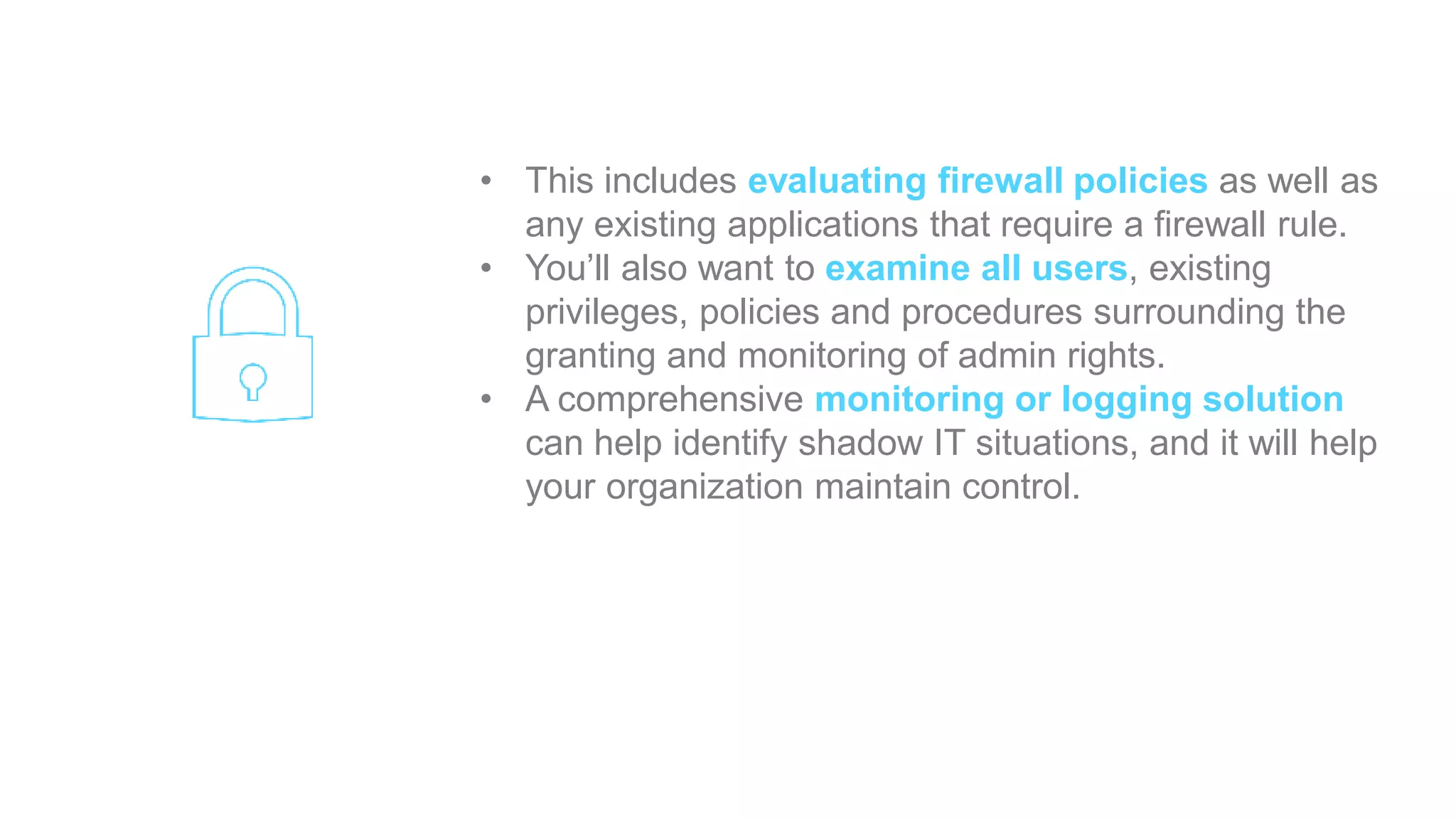 • This includes evaluating firewall policies as well as
any existing applications that require a firewall rule.
• You’ll also want to examine all users, existing
privileges, policies and procedures surrounding the
granting and monitoring of admin rights.
• A comprehensive monitoring or logging solution
can help identify shadow IT situations, and it will help
your organization maintain control.
 
