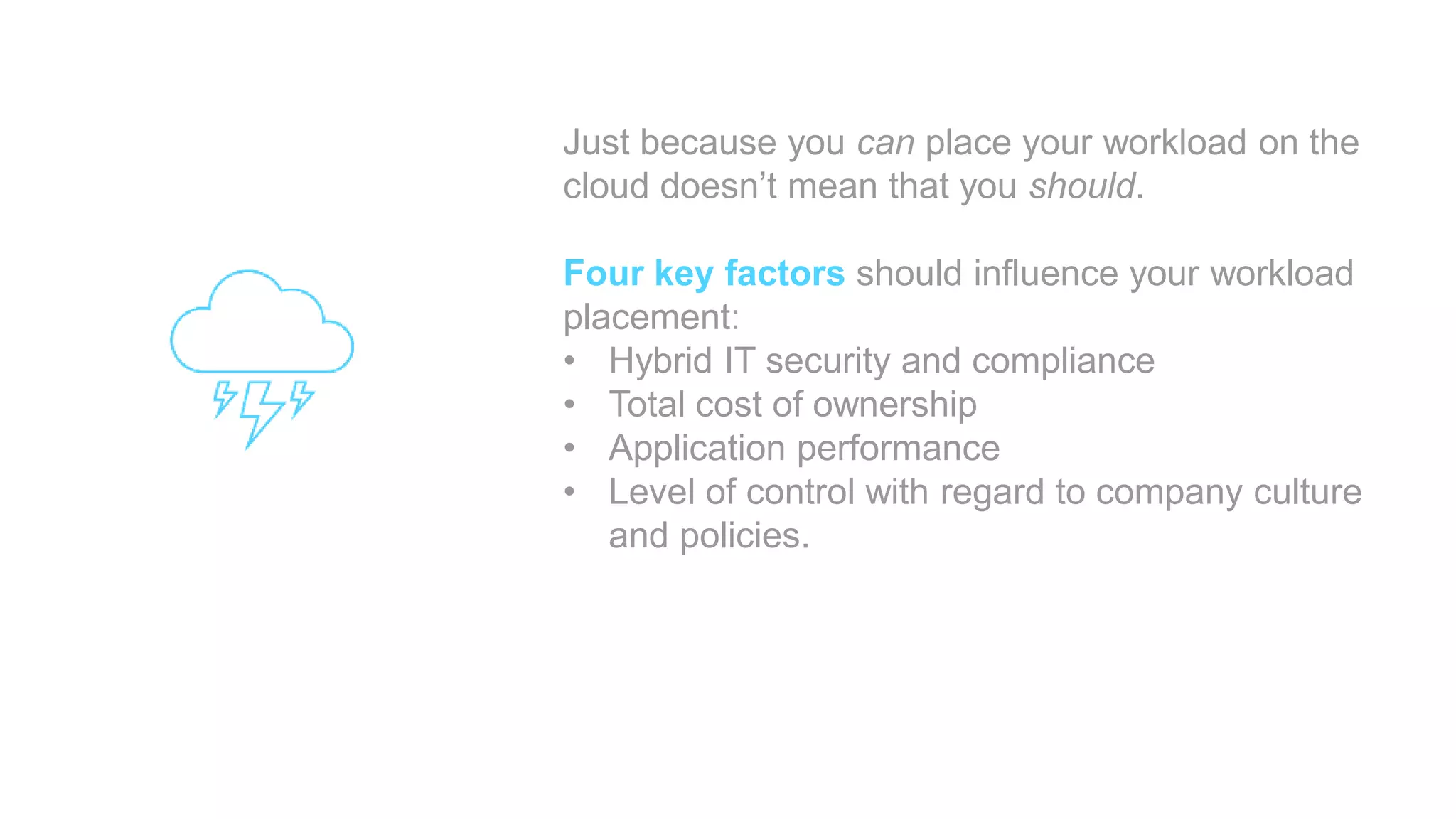 Just because you can place your workload on the
cloud doesn’t mean that you should.
Four key factors should influence your workload
placement:
• Hybrid IT security and compliance
• Total cost of ownership
• Application performance
• Level of control with regard to company culture
and policies.
 